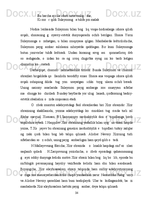 Bu barcha ajz ila isboti notavonlig dur,
Ki mo r qildi Sulaymong a tuhfa poi malak	
 
      
  Nodira   lerikasida   Sulaymon   bilan   bog liq   voqia-hodisalarga   ishora   qilish	

orqali,   shoiraning   g oyaviy-estetik   dunyoqarashi   ochib   berilgan.   Shoira   Yorni	

Sulaymonga   o xshatgan,   u   bilan   muqoyasa   qilgan.   Manbalarda   keltirilishicha,	

Sulaymon   payg ambar   sulolasini   nihoyatda   qadrlagan.   Bir   kuni   Sulaymonga

butun   jonivorlar   tuhfa   keltiradi.   Undan   kimning   sovg asi     qimmatliroq   deb	

so rashganda,   o zidan   ko ra   og irroq   chigirtka   oyog ini   ko tarib   kelgan	
     
chumolini ko rsatadi.	

                Darhaqiqat,  chumoli-   zahmatkashlik   timsoli.   Bunda   Sulaymon   va  chumoli
obrazlari birgalikda qo llanilishi tasodifiy emas. Shoira ana voqiaga ishora qilish	

orqali   oshiqning   dilida     tug yon     urayatgan     ichki     tuyg ularni   ochib   beradi.	
 
Uning   nazmiy   asarlarida   Sulaymon   payg ambarga   xos   muayyan   sifatlar	

ma shuqga ko chiriladi. Bunday baytlarda yor ulug lanadi, ijodkorning badiiy-	
  
estetik idealialini o zida mujassam etadi.	

O zbek   mumtoz   adabiyotidagi   faol   obrazlardan   biri   Xizr   obrazidir.   Xizr	

obrazining   shakllanishi,   yozma   adabiyotdagi   ko rinishlari   tug risida   turli   xil	
 
fikrlar   mavjud.   Xususan,   B.I.Sarimsoqov   zardushtiylik   dini   e tiqodlariga   borib	

taqalishini aytadi. I.Haqqulov Xizr obrazining yashillik bilan uyg un ekani haqida

yozsa, T.Xo jayev bu obrazning genezisi zardushtiylik e tiqodlari turkiy xalqlar	
 
og zaki   ijodi   bilan   bog lab   talqin   qilinadi.   Alisher   Navoiy   Xizrning   turli	
 
sifatlaridan so z ochib, uning payg ambarligini ham qayd qilib o tadi.	
  
N.Mallayevning fikricha, Xizr obrazida  o lmalik haqidagi mif so zlari	
  
saqlanib   qoladi .   H.Zaripovning   yozishicha,   o zbek   eposidagi   qahramonning	
 
g ayri oddiy dunyoga kelishi motivi Xizr obrazi bilan bog liq bo lib, eposda bu	
  
mifologik   personajning   hayoliy   vazifasida   kelishi   ham   shu   bilan   asoslanadi.
Bizningcha,   Xizr   alayhisasalom   obrazi   talqinida   ham   milliy   adabiyotimizning
o ziga xos xususiyatlaridan kelib chiqib yondashish zarur. Nasririddin Rabg uziy
 
va   Alisher   Navoiy   qarashlari   ham   buni   tasdiqlaydi.   Ular   ta kidlaganidek,   ba zi	
 
manbalarda Xizr alayhissalom hattoki payg ambar, deya talqin qilinadi.	

34 