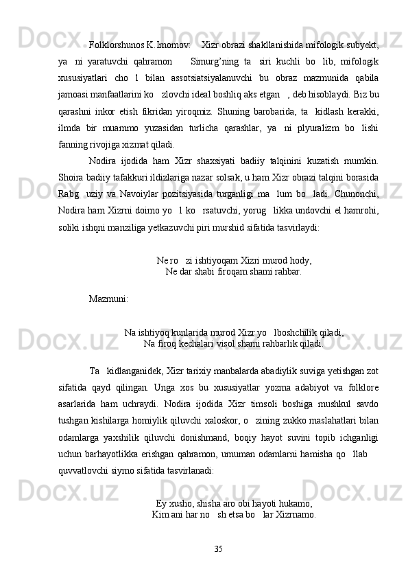 Folklorshunos K.Imomov:  Xizr obrazi shakllanishida mifologik subyekt,
ya ni   yaratuvchi   qahramon     Simurg’ning   ta siri   kuchli   bo lib,   mifologik	
   
xususiyatlari   cho l   bilan   assotsiatsiyalanuvchi   bu   obraz   mazmunida   qabila	

jamoasi manfaatlarini ko zlovchi ideal boshliq aks etgan , deb hisoblaydi. Biz bu	
 
qarashni   inkor   etish   fikridan   yiroqmiz.   Shuning   barobarida,   ta kidlash   kerakki,	

ilmda   bir   muammo   yuzasidan   turlicha   qarashlar,   ya ni   plyuralizm   bo lishi	
 
fanning rivojiga xizmat qiladi.
Nodira   ijodida   ham   Xizr   shaxsiyati   badiiy   talqinini   kuzatish   mumkin.
Shoira badiiy tafakkuri ildizlariga nazar solsak, u ham Xizr obrazi talqini borasida
Rabg uziy   va   Navoiylar   pozitsiyasida   turganligi   ma lum   bo ladi.   Chunonchi,	
  
Nodira ham Xizrni doimo yo l ko rsatuvchi, yorug likka undovchi el hamrohi,	
  
soliki ishqni manziliga yetkazuvchi piri murshid sifatida tasvirlaydi:
Ne ro zi ishtiyoqam Xizri murod hody,

Ne dar shabi firoqam shami rahbar.
Mazmuni:
Na ishtiyoq kunlarida murod Xizr yo lboshchilik qiladi,	

Na firoq kechalari visol shami rahbarlik qiladi.
Ta kidlanganidek, Xizr tarixiy manbalarda abadiylik suviga yetishgan zot	

sifatida   qayd   qilingan.   Unga   xos   bu   xususiyatlar   yozma   adabiyot   va   folklore
asarlarida   ham   uchraydi.   Nodira   ijodida   Xizr   timsoli   boshiga   mushkul   savdo
tushgan kishilarga homiylik qiluvchi xaloskor, o zining zukko maslahatlari bilan	

odamlarga   yaxshilik   qiluvchi   donishmand,   boqiy   hayot   suvini   topib   ichganligi
uchun barhayotlikka  erishgan   qahramon,  umuman odamlarni   hamisha  qo llab 	
 
quvvatlovchi siymo sifatida tasvirlanadi:
Ey xusho, shisha aro obi hayoti hukamo,
Kim ani har no sh etsa bo lar Xizrnamo.	
 
35 