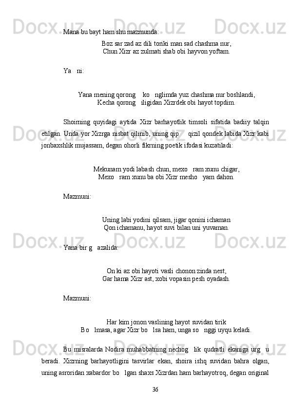 Mana bu bayt ham shu mazmunda:
Boz sar zad az dili toriki man sad chashma nur,
Chun Xizr az zulmati shab obi hayvon yoftam.
Ya ni:
Yana mening qorong  ko nglimda yuz chashma nur boshlandi,	
 
Kecha qorong iligidan Xizrdek obi hayot topdim.

Shoirning   quyidagi   aytida   Xizr   barhayotlik   timsoli   sifatida   badiiy   talqin
etilgan. Unda yor Xizrga nisbat qilinib, uning qip   qizil qondek labida Xizr kabi	

jonbaxshlik mujassam, degan ohorli fikrning poetik ifodasi kuzatiladi:
Mekunam yodi labash chun, mexo ram xunu chigar,	

Mexo ram xunu ba obi Xizr mesho yam dahon.	
 
Mazmuni:
Uning labi yodini qilsam, jigar qonini ichaman
Qon ichamanu, hayot suvi bilan uni yuvaman.
Yana bir g azalida:	

On ki az obi hayoti vasli chonon zinda nest,
Gar hama Xizr ast, xobi vopasin pesh oyadash.
Mazmuni:
Har kim jonon vaslining hayot suvidan tirik
Bo lmasa, agar Xizr bo lsa ham, unga so nggi uyqu keladi.
  
Bu   misralarda   Nodira   muhabbatning   nechog lik   qudratli   ekaniga   urg u	
 
beradi.   Xizrning   barhayotligini   tasvirlar   ekan,   shoira   ishq   suvidan   bahra   olgan,
uning asroridan xabardor bo lgan shaxs Xizrdan ham barhayotroq, degan original	

36 