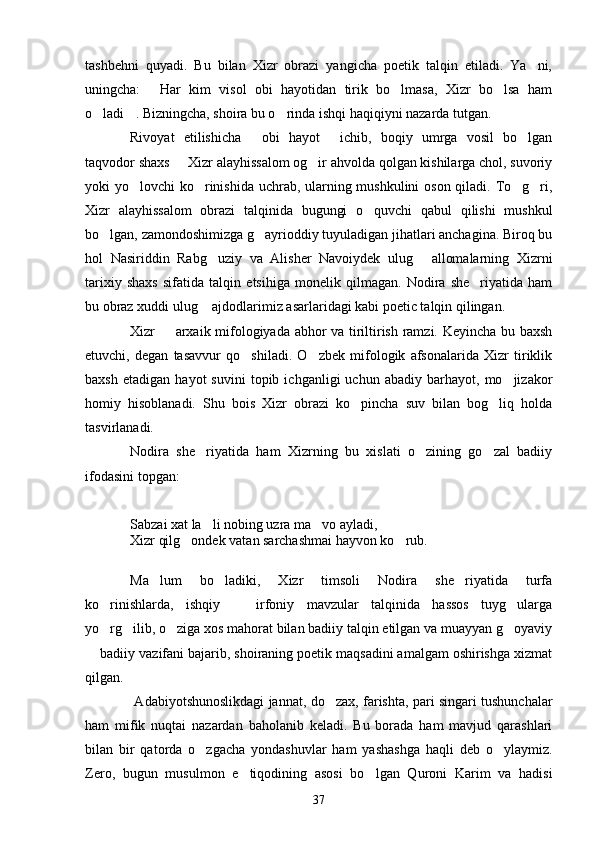 tashbehni   quyadi.   Bu   bilan   Xizr   obrazi   yangicha   poetik   talqin   etiladi.   Ya ni,
uningcha:   Har   kim   visol   obi   hayotidan   tirik   bo lmasa,   Xizr   bo lsa   ham	
  
o ladi . Bizningcha, shoira bu o rinda ishqi haqiqiyni nazarda tutgan.	
  
Rivoyat   etilishicha   obi   hayot   ichib,   boqiy   umrga   vosil   bo lgan	
  
taqvodor shaxs   Xizr alayhissalom og ir ahvolda qolgan kishilarga chol, suvoriy	
 
yoki yo lovchi ko rinishida uchrab, ularning mushkulini  oson qiladi. To g ri,	
   
Xizr   alayhissalom   obrazi   talqinida   bugungi   o quvchi   qabul   qilishi   mushkul	

bo lgan, zamondoshimizga g ayrioddiy tuyuladigan jihatlari anchagina. Biroq bu	
 
hol   Nasiriddin   Rabg uziy   va   Alisher   Navoiydek   ulug   allomalarning   Xizrni	
 
tarixiy   shaxs   sifatida   talqin   etsihiga   monelik   qilmagan.   Nodira   she riyatida   ham	

bu obraz xuddi ulug  ajdodlarimiz asarlaridagi kabi poetic talqin qilingan.	

Xizr   arxaik mifologiyada abhor va tiriltirish ramzi. Keyincha bu baxsh	

etuvchi,   degan   tasavvur   qo shiladi.   O zbek   mifologik   afsonalarida   Xizr   tiriklik	
 
baxsh   etadigan   hayot   suvini   topib   ichganligi   uchun   abadiy  barhayot,   mo jizakor	

homiy   hisoblanadi.   Shu   bois   Xizr   obrazi   ko pincha   suv   bilan   bog liq   holda	
 
tasvirlanadi.
Nodira   she riyatida   ham   Xizrning   bu   xislati   o zining   go zal   badiiy	
  
ifodasini topgan:
Sabzai xat la li nobing uzra ma vo ayladi,
 
Xizr qilg ondek vatan sarchashmai hayvon ko rub.	
 
Ma lum   bo ladiki,   Xizr   timsoli   Nodira   she riyatida   turfa	
  
ko rinishlarda,   ishqiy     irfoniy   mavzular   talqinida   hassos   tuyg ularga	
  
yo rg ilib, o ziga xos mahorat bilan badiiy talqin etilgan va muayyan g oyaviy
   
 badiiy vazifani bajarib, shoiraning poetik maqsadini amalgam oshirishga xizmat	

qilgan.
  Adabiyotshunoslikdagi jannat, do zax, farishta, pari singari tushunchalar	

ham   mifik   nuqtai   nazardan   baholanib   keladi.   Bu   borada   ham   mavjud   qarashlari
bilan   bir   qatorda   o zgacha   yondashuvlar   ham   yashashga   haqli   deb   o ylaymiz.	
 
Zero,   bugun   musulmon   e tiqodining   asosi   bo lgan   Quroni   Karim   va   hadisi	
 
37 