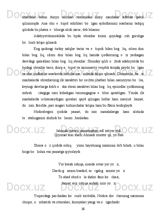 sharifalar   butun   dunyo   olimlari   tomonidan   ilmiy   manbalar   sifatida   qabul
qilinmoqda.   Ana   shu   e tiqod   sohiblari   bo lgan   ajdodlarimiz   asarlarini   tadqiq 
qilishda bu jihatni e tiborga olish zarur, deb bilamiz.	

Adabiyotshunoslikda   bu   tipda   obrazlar   tizimi   quyidagi   cuh   guruhga
bo linib talqin qilinadi:	

Eng   qadimgi   turkiy   xalqlar   tarixi   va   e tiqodi   bilan   bog liq,   islom   dini	
 
bilan   bog liq,   islom   dini   bilan   bog liq   hamda   ijodkorning   o zi   yashagan	
  
davrdagi qarashlari bilan bog liq obrazlar. Shunday qilib o zbek adabiyotida bu	
 
tipdagi obrazlar tarix, diniy e tiqod va zamonaviy voqelik tarzida paydo bo lgan
 
va ular ijodkorlar asarlarida turlicha ma nolarda talqin qilinadi. Chunonchi, ba zi	
 
manbalarda obrazlarning ilk xarakteri bir nechta jihatlari bilan namoyyon bo lsa,	

keyingi davrlarga kelib o sha obraz xarakteri bilan bog liq epizodlar ijodkorning	
 
xohish     istagiga   mos   keladigan   tomonigagina   e tibor   qaratilgan.   Yoinki   ilk	
 
manbalarda   uchramaydigan   qirralari   qayd   qilingan   hollar   ham   mavjud.   Jannat,
do zax, farishta, pari singari tushunchalar talqini ham bu fikrni tasdiqlaydi.	

Nodirabegim   ijodida   jannat,   do zax   masalalariga   ham   alohida	

to xtalinganini shohidi bo lamiz. Jumladan:	
 
Jahonda xisravi jannatmakon adl ixtiyor etdi,
Qiyomat kun shafii Ahmadi muxtor qil, yo Rab
Shoira o z ijodida oshiq   yorni hayotining mazmuni deb biladi, u bilan	
 
birga bo lishni esa jannatga qiyoslaydi:	

Yor kerak oshiqa, menda sevar yor yo x,	

Dardu g amim beadad, so rgalig amxor yo x.	
   
To abad obod o la shahri fano ko chasi,	
 
Jannat erur oshiqa andaki ozor yo x.	

Yuqoridagi  parchadan ko rinib turibdiki, Nodira she rlarining mazmuni	
 
chuqur, o xshatish va istioralari, kinoyalari yangi va o zgachadir.	
 
38 