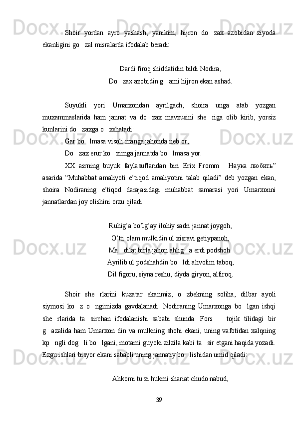 Shoir   yordan   ayro   yashash,   yanikim,   hijron   do zax   azobidan   ziyoda
ekanligini go zal misralarda ifodalab beradi:	

Dardi firoq shiddatidin bildi Nodira,
Do zax azobidin g ami hijron ekan ashad.	
 
Suyukli   yori   Umarxondan   ayrilgach,   shoira   unga   atab   yozgan
muxammaslarida   ham   jannat   va   do zax   mavzusini   she riga   olib   kirib,   yorsiz	
 
kunlarini do zaxga o xshatadi:	
 
Gar bo lmasa visoli manga jahonda neb or,	

Do zax erur ko zimga jannatda bo lmasa yor.	
  
XX   asrning   buyuk   faylasuflaridan   biri   Erix   Fromm  	
 Наука   любить ”
asarida   “Muhabbat   amaliyoti   e’tiqod   amaliyotini   talab   qiladi”   deb   yozgan   ekan,
shoira   Nodiraning   e’tiqod   darajasidagi   muhabbat   samarasi   yori   Umarxonni
jannatlardan joy olishini orzu qiladi:
Ruhig’a bo’lg’ay ilohiy sadri jannat joygoh,
O’tti olam mulkidin ul xisravi getiypanoh,
Ma dilat birla jahon ahlig a erdi podshoh.	
 
Ayrilib ul podshahdin bo ldi ahvolim taboq,	

Dil figoru, siyna reshu, diyda giryon, alfiroq.
Shoir   she rlarini   kuzatar   ekanmiz,   o zbekning   soliha,   dilbar   ayoli	
 
siymosi   ko z   o ngimizda   gavdalanadi.   Nodiraning   Umarxonga   bo lgan   ishqi	
  
she rlarida   ta sirchan   ifodalanishi   sababi   shunda.   Fors     tojik   tilidagi   bir	
  
g azalida  ham  Umarxon  din  va  mulkning  shohi  ekani,   uning  vafotidan  xalqning	

kp ngli dog li bo lgani, motami guyoki zilzila kabi ta sir etgani haqida yozadi.
   
Ezgu ishlari bisyor ekani sababli uning jannatiy bo lishidan umid qiladi:	

Ahkomi tu zi hukmi shariat chudo nabud,
39 