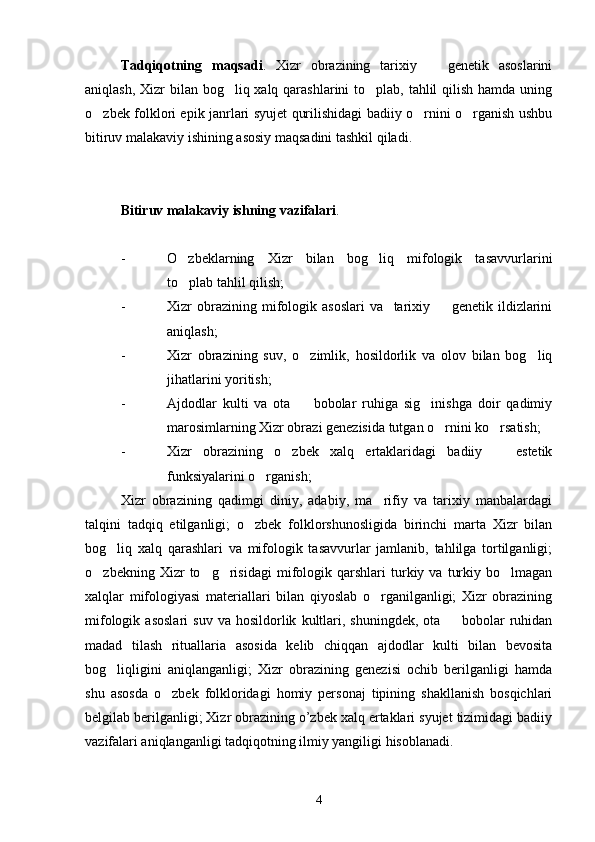 Tadqiqotning   maqsadi .   Xizr   obrazining   tarixiy     genetik   asoslarini
aniqlash, Xizr bilan bog liq xalq qarashlarini  to plab, tahlil  qilish hamda uning	
 
o zbek folklori epik janrlari syujet qurilishidagi badiiy o rnini o rganish ushbu	
  
bitiruv malakaviy ishining asosiy maqsadini tashkil qiladi.
Bitiruv malakaviy ishning vazifalari . 
- O zbeklarning   Xizr   bilan   bog liq   mifologik   tasavvurlarini	
 
to plab tahlil qilish;

- Xizr   obrazining   mifologik   asoslari   va     tarixiy     genetik   ildizlarini	

aniqlash;
- Xizr   obrazining   suv,   o zimlik,   hosildorlik   va   olov   bilan   bog liq	
 
jihatlarini yoritish;
- Ajdodlar   kulti   va   ota     bobolar   ruhiga   sig inishga   doir   qadimiy
 
marosimlarning Xizr obrazi genezisida tutgan o rnini ko rsatish;	
 
- Xizr   obrazining   o zbek   xalq   ertaklaridagi   badiiy     estetik	
 
funksiyalarini o rganish;	

Xizr   obrazining   qadimgi   diniy,   adabiy,   ma rifiy   va   tarixiy   manbalardagi	

talqini   tadqiq   etilganligi;   o zbek   folklorshunosligida   birinchi   marta   Xizr   bilan	

bog liq   xalq   qarashlari   va   mifologik   tasavvurlar   jamlanib,   tahlilga   tortilganligi;	

o zbekning   Xizr   to g risidagi   mifologik   qarshlari   turkiy  va   turkiy   bo lmagan	
   
xalqlar   mifologiyasi   materiallari   bilan   qiyoslab   o rganilganligi;   Xizr   obrazining	

mifologik   asoslari   suv   va  hosildorlik   kultlari,   shuningdek,   ota    bobolar   ruhidan	

madad   tilash   rituallaria   asosida   kelib   chiqqan   ajdodlar   kulti   bilan   bevosita
bog liqligini   aniqlanganligi;   Xizr   obrazining   genezisi   ochib   berilganligi   hamda	

shu   asosda   o zbek   folkloridagi   homiy   personaj   tipining   shakllanish   bosqichlari	

belgilab berilganligi; Xizr obrazining o’zbek xalq ertaklari syujet tizimidagi badiiy
vazifalari aniqlanganligi tadqiqotning ilmiy yangiligi hisoblanadi.
4 