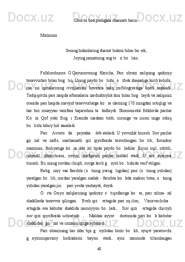 Choi tu bod peshgahi channati barin.
Mazmuni:
Sening hukmlaring shariat hukmi bilan bir edi,
Joying jannatning eng to ri bo lsin. 
Folklorshunos   O.Qayumovning   fikricha,   Pari   obrazi   xalqning   qadimiy
tasavvurlari bilan bog liq. Uning paydo bo lishi, o zbek shariatiga kirib kelishi,	
  
ma no   qirralarining   rivojlanishi   bevosita   xalq   mifologiyasiga   borib   taqaladi.	

Tadqiqotchi pari xaqida afsonalarni zardushtiylik dini bilan bog laydi va xalqimiz	

orasida pari haqida mavjud tasavvurlarga ko ra ularning 170 mingdan ortiqligi va	

har   biri   muayyan   vazifani   bajarishini   ta kidlaydi.   Shomonistik   folklorda   parilar	

Ko xi   Qof   yoki   Bog i   Eramda   maskan   tutib,   insonga   va   inson   unga   oshiq	
 
bo lishi tabiiy hol sanaladi.

Pari  Avesto da  payraka  deb ataladi. U yovuzlik timsoli. Suv parilar	
   
go zal   va   nafis,   marhamatli   qiz   qiyofasida   tasvirlangan   bo lib,   fusunkor	
 
mazmuni,   faoliyatiga   ko ra   ikki   xil   tipda   paydo   bo ladilar.   Birini   oqil,   odobli,	
 
rahmdil,   ikkinchisini,   yovuz,   shafqatsiz   parilar   tashkil   etadi.   U   suv   stixiyasi
timsoli. Bu uning suvdan chiqib, suvga kirib g oyib bo lishida vasf etilgan.	
 
Rabg uziy   esa   farishta   (o tning   yorug ligidan)   pari   (o tning   yolidan)	
   
yaralgan bo lib, nurdan yaralgan malak - farishta ko kda makon tutsa, o tning
  
yolidan yaralgan jin   pari yerda yashaydi, deydi.	

O rta   Osiyo   xalqlarining   qadimiy   e tiqodlariga   ko ra,   pari   xilma-   xil	
  
shakllarda tasavvur qilingan.  Besh qiz  ertagida pari oq ilon,  Vazirvachcha	
   
ertagida   esa   kabutar   shaklida   namoyyon   bo ladi,   Suv   qizi   ertagida   chiroyli	
  
suv   qizi   qiyofasida   uchratsak ,   Malikai   ayyor   dostonida   pari   ko k   kabutar	
   
shaklidan  go zal va nozanin qizga aylanadi.	

Pari   obrazining   har   ikki   tipi   g oyibdan   hozir   bo lib,   syujet   yaratuvchi	
 
g ayrimuqarrariy   hodisalarni   bayon   etadi,   ayni   zamonda   tilsimlangan	

40 