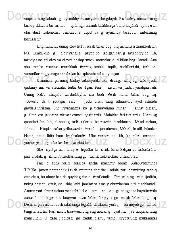 voqealarning  tabiati,  g ayrioddiy  xususiyatini  belgilaydi.  Bu   badiiy  obrazlarning
tarixiy ildizlari bir manba   qadimgi  animik tafakkurga borib taqaladi, qolaversa,	

ular   dual   tushuncha,   demonic   e tiqod   va   g ayriilmiy   tasavvur   sintezining	
 
hosilasidir.
Eng muhimi, uning olov kulti, otash bilan bog liq namunasi xarakterlidir.	

Ma lumki, cho g   olov yanglig  paydo bo ladigan pari g ayrioddiy bo lib,	
      
tarixiy asoslari olov va olovni boshqaruvchi momolar kulti bilan bog lanadi. Ana	

shu   manba   mazkur   murakkab   tipning   tashkil   topib,   shakllanishi,   turli   xil
variantlarning yuzaga kelishidan hal qiluvchi rol o ynagan.	

Umuman,   parining   badiiy   adabiyotda   aks   etishiga   xalq   og zaki   ijodi,	

qadimiy   mif   va   afsonalar   turtki   bo lgan.   Pari     inson   va   jindan   yaralgan   ruh.	
 
Uning   kelib   chiqishi   zardushtiylik   ma budi   Perik   nomi   bilan   bog liq.	
 
Avesto da   u   jodugar,   sehr     jodu   bilan   shug ullanuvchi   ayol   sifatida	
   
gavdalantirilgan.   She riyatimizda   ko p   uchraydigan   hurlar     jannat   qizlari,	
  
g ilmo   esa   jannatda   xizmat   etuvchi   yigitlardir.   Malaklar   farishtalardir.   Ularning	

qanotlari   bo lib,   allohning   turli   sirlarini   bajaruvchi   hisoblanadi.   Misol   uchun,	

Jabroil   Haqdan xabar yetkazuvchi, Azroil   jon oluvchi, Mikoil, Isrofil, Munkar	
 
Nakir,   hatto   Iblis   ham   farishtalardir.   Ular   nurdan   bo lib,   ko plari   osmonni	
 
yomon jin   ajinalardan himoya etadilar.	

She riyatga   ular   diniy   e tiqodlar   ta sirida   kirib   kelgan   va   lirikada   hur
  
pari, malak, g ilmon timsollarining go zallik tushunchasi birlashtiradi.	
 
Pari   o zbek   xalqi   orasida   ancha   mashhur   obraz.   Adabiyotshunos

T.R.Xo jayev   nomzodlik   ishida   mumtoz   shoirlar   ijodida   pari   obrazining   tadqiq	

etar ekan, bu obraz haqida quyidagicha e tirof etadi:  Pari xalq og zaki ijodida,	
  
uning   doston,   ertak,   qo shiq   kabi   janrlarida   asosiy   obrazlardan   biri   hisoblanadi.	

Ammo pari obrazi uchun yetakchi belgi  pari  so zi tilga olinganda hayolimizda	
  
zuhur   bo ladigan   ilk   tasavvur   husn   bilan,   beqiyos   go zallik   bilan   bog liq.	
  
Demak, pari uchun bosh sifat unga tegishli dastlabki yorliq   bu noyob go zallik,	
 
tengsiz latofat. Pari inson tasavvurining eng nozik, g oyat  mo jaz nuqtalarining	
 
mahsulidir.   U   xalq   ijodidagi   go zallik   olami,   tashqi   qiyofaning   mukammal	

41 