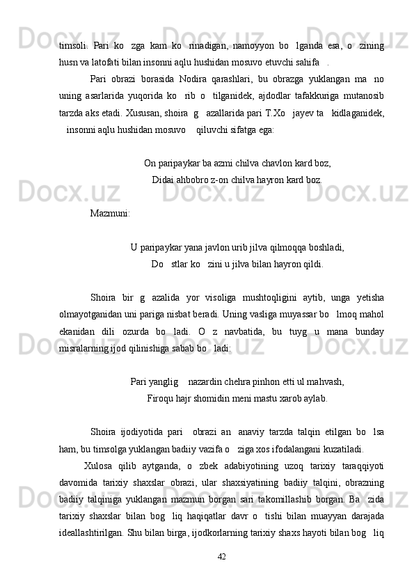 timsoli.   Pari   ko zga   kam   ko rinadigan,   namoyyon   bo lganda   esa,   o zining   
husn va latofati bilan insonni aqlu hushidan mosuvo etuvchi sahifa .	

Pari   obrazi   borasida   Nodira   qarashlari,   bu   obrazga   yuklangan   ma no	

uning   asarlarida   yuqorida   ko rib   o tilganidek,   ajdodlar   tafakkuriga   mutanosib	
 
tarzda aks etadi. Xususan, shoira  g azallarida pari T.Xo jayev ta kidlaganidek,	
  
insonni aqlu hushidan mosuvo  qiluvchi sifatga ega:	
 
On paripaykar ba azmi chilva chavlon kard boz,
Didai ahbobro z-on chilva hayron kard boz.
Mazmuni:
U paripaykar yana javlon urib jilva qilmoqqa boshladi,
Do stlar ko zini u jilva bilan hayron qildi.	
 
Shoira   bir   g azalida   yor   visoliga   mushtoqligini   aytib,   unga   yetisha	

olmayotganidan uni pariga nisbat beradi. Uning vasliga muyassar bo lmoq mahol	

ekanidan   dili   ozurda   bo ladi.   O z   navbatida,   bu   tuyg u   mana   bunday	
  
misralarning ijod qilinishiga sabab bo ladi:	

Pari yanglig  nazardin chehra pinhon etti ul mahvash,	

Firoqu hajr shomidin meni mastu xarob aylab.
Shoira   ijodiyotida   pari     obrazi   an anaviy   tarzda   talqin   etilgan   bo lsa	
 
ham, bu timsolga yuklangan badiiy vazifa o ziga xos ifodalangani kuzatiladi.

Xulosa   qilib   aytganda,   o zbek   adabiyotining   uzoq   tarixiy   taraqqiyoti	

davomida   tarixiy   shaxslar   obrazi,   ular   shaxsiyatining   badiiy   talqini,   obrazning
badiiy   talqiniga   yuklangan   mazmun   borgan   sari   takomillashib   borgan.   Ba zida	

tarixiy   shaxslar   bilan   bog liq   haqiqatlar   davr   o tishi   bilan   muayyan   darajada	
 
ideallashtirilgan. Shu bilan birga, ijodkorlarning tarixiy shaxs hayoti bilan bog liq	

42 