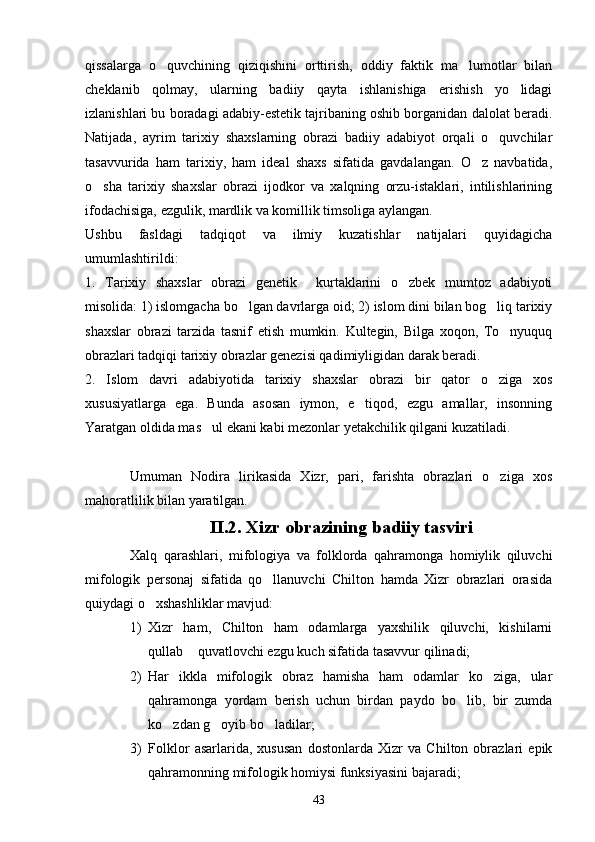 qissalarga   o quvchining   qiziqishini   orttirish,   oddiy   faktik   ma lumotlar   bilan 
cheklanib   qolmay,   ularning   badiiy   qayta   ishlanishiga   erishish   yo lidagi	

izlanishlari bu boradagi adabiy-estetik tajribaning oshib borganidan dalolat beradi.
Natijada,   ayrim   tarixiy   shaxslarning   obrazi   badiiy   adabiyot   orqali   o quvchilar	

tasavvurida   ham   tarixiy,   ham   ideal   shaxs   sifatida   gavdalangan.   O z   navbatida,	

o sha   tarixiy   shaxslar   obrazi   ijodkor   va   xalqning   orzu-istaklari,   intilishlarining	

ifodachisiga, ezgulik, mardlik va komillik timsoliga aylangan.   
Ushbu   fasldagi   tadqiqot   va   ilmiy   kuzatishlar   natijalari   quyidagicha
umumlashtirildi:
1.   Tarixiy   shaxslar   obrazi   genetik     kurtaklarini   o zbek   mumtoz   adabiyoti	

misolida: 1) islomgacha bo lgan davrlarga oid; 2) islom dini bilan bog liq tarixiy	
 
shaxslar   obrazi   tarzida   tasnif   etish   mumkin.   Kultegin,   Bilga   xoqon,   To nyuquq	

obrazlari tadqiqi tarixiy obrazlar genezisi qadimiyligidan darak beradi. 
2.   Islom   davri   adabiyotida   tarixiy   shaxslar   obrazi   bir   qator   o ziga   xos	

xususiyatlarga   ega.   Bunda   asosan   iymon,   e tiqod,   ezgu   amallar,   insonning	

Yaratgan oldida mas ul ekani kabi mezonlar yetakchilik qilgani kuzatiladi. 	

Umuman   Nodira   lirikasida   Xizr,   pari,   farishta   obrazlari   o ziga   xos	

mahoratlilik bilan yaratilgan.
II.2. Xizr obrazining badiiy tasviri
Xalq   qarashlari,   mifologiya   va   folklorda   qahramonga   homiylik   qiluvchi
mifologik   personaj   sifatida   qo llanuvchi   Chilton   hamda   Xizr   obrazlari   orasida	

quiydagi o xshashliklar mavjud:	

1) Xizr   ham,   Chilton   ham   odamlarga   yaxshilik   qiluvchi,   kishilarni
qullab  quvatlovchi ezgu kuch sifatida tasavvur qilinadi;	

2) Har   ikkla   mifologik   obraz   hamisha   ham   odamlar   ko ziga,   ular	

qahramonga   yordam   berish   uchun   birdan   paydo   bo lib,   bir   zumda	

ko zdan g oyib bo ladilar;	
  
3) Folklor   asarlarida,   xususan   dostonlarda   Xizr   va   Chilton   obrazlari   epik
qahramonning mifologik homiysi funksiyasini bajaradi;
43 