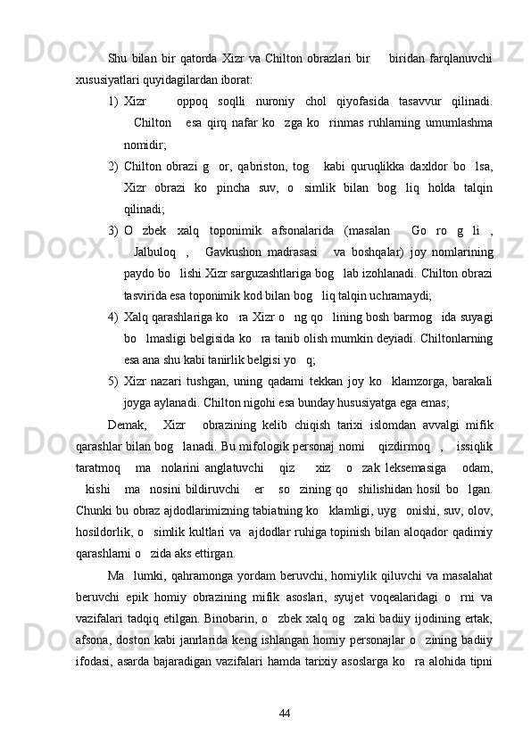 Shu   bilan   bir   qatorda   Xizr   va   Chilton   obrazlari   bir     biridan   farqlanuvchi
xususiyatlari quyidagilardan iborat:
1) Xizr     oppoq   soqlli   nuroniy   chol   qiyofasida   tasavvur   qilinadi.	

Chilton   esa   qirq   nafar   ko zga   ko rinmas   ruhlarning   umumlashma	
   
nomidir;
2) Chilton   obrazi   g or,   qabriston,   tog   kabi   quruqlikka   daxldor   bo lsa,	
  
Xizr   obrazi   ko pincha   suv,   o simlik   bilan   bog liq   holda   talqin
  
qilinadi;
3) O zbek   xalq   toponimik   afsonalarida   (masalan   Go ro g li ,	
     
Jalbuloq ,   Gavkushon   madrasasi   va   boshqalar)   joy   nomlarining	
   
paydo bo lishi Xizr sarguzashtlariga bog lab izohlanadi. Chilton obrazi	
 
tasvirida esa toponimik kod bilan bog liq talqin uchramaydi;	

4) Xalq qarashlariga ko ra Xizr o ng qo lining bosh barmog ida suyagi	
   
bo lmasligi belgisida ko ra tanib olish mumkin deyiadi. Chiltonlarning	
 
esa ana shu kabi tanirlik belgisi yo q;	

5) Xizr   nazari   tushgan,   uning   qadami   tekkan   joy   ko klamzorga,   barakali	

joyga aylanadi. Chilton nigohi esa bunday hususiyatga ega emas;
Demak,   Xizr   obrazining   kelib   chiqish   tarixi   islomdan   avvalgi   mifik	
 
qarashlar bilan bog lanadi. Bu mifologik personaj nomi  qizdirmoq ,  issiqlik	
   
taratmoq   ma nolarini   anglatuvchi   qiz     xiz   o zak   leksemasiga   odam,	
      
kishi   ma nosini   bildiruvchi   er   so zining   qo shilishidan   hosil   bo lgan.	
       
Chunki bu obraz ajdodlarimizning tabiatning ko klamligi, uyg onishi, suv, olov,	
 
hosildorlik, o simlik kultlari va   ajdodlar ruhiga topinish bilan aloqador qadimiy	

qarashlarni o zida aks ettirgan.

Ma lumki,   qahramonga   yordam   beruvchi,   homiylik   qiluvchi   va   masalahat	

beruvchi   epik   homiy   obrazining   mifik   asoslari,   syujet   voqealaridagi   o rni   va	

vazifalari  tadqiq etilgan. Binobarin, o zbek  xalq og zaki  badiiy ijodining ertak,	
 
afsona,   doston   kabi   janrlarida   keng   ishlangan   homiy  personajlar   o zining  badiiy	

ifodasi, asarda bajaradigan vazifalari  hamda tarixiy asoslarga ko ra alohida tipni	

44 