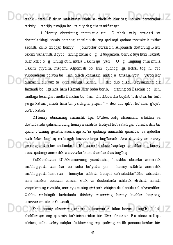 tashkil   etadi.   Bitiruv   malakaviy   ishda   o zbek   folkloridagi   homiy   personajlar
tarixiy   tadrijiy rivojiga ko ra quyidagicha tasniflangan:	
 
1. Homiy   obrazining   totemistik   tipi.   O zbek   xalq   ertaklari   va	

dostonlaridagi   homiy   personajlar   talqinida   eng   qadimgi   qatlam   totemistik   miflar
asosida   kelib   chiqqan   homiy     jonivorlar   obrazidir.   Alpomish   dostoning   Berdi	

baxshi variantida Boybo rining xotini o g il tuqqanida, beshik tuyi kuni Hazrati	
  
Xizr kelib o g ilning otini mulla Hakim qo yadi:  O g lingning otini mulla	
     
Hakim   quydim,   maqomi   Alpomish   bo lsin:   quchog iga   kelsa,   tog ni   otib	
  
yuboradigan polvon bo lsin, qilich kesmasin, miltiq o tmasin, yov   yaroq kor	
  
qilmasin,   bir   yuz   to qqiz   yoshga     kirsin     deb   duo   qiladi.   Boysarining   qiz	
  
farzandi bo lganida ham Hazrati Xizr bobo borib,  qizning oti Barchin bo lsin,	
  
mullaga beringlar, mulla Barchin bo lsin, chochbovicha boylab tosh otsa, bir tosh	

yerga   ketsin,   jamoli   ham   bir   yerdagini   yiqsin!”   –   deb   duo   qilib,   ko’zdan   g’oyib
bo’lib ketadi.
2. Homiy   obrazining   animistik   tipi.   О‘zbek   xalq   afsonalari,   ertaklari   va
dostonlarida qahramonning homiysi sifatida faoliyat kо‘rsatadigan obrazlardan bir
qismi   о‘zining   genetik   asoslariga   kо‘ra   qadimgi   animistik   qarashlar   va   ajdodlar
kulti   bilan   bog‘liq   mifologik   tasavvurlarga   bog‘lanadi.   Ana   shunday   an’anaviy
personajlardan biri chiltonlar bо‘lib, bu mifik obraz haqidagi qarashlarning tarixiy
asosi qadimgi animistik tasavvurlar bilan chambarchas bog‘liq.
Folklorshunos   G‘.Akramovning   yozishicha,   “...ushbu   obrazlar   animistik
mifologiyada   ular   har   bir   soha   bо‘yicha   pir   –   homiy   sifatida   animistik
mifologiyada   ham   ruh   –   homiylar   sifatida   faoliyat   kо‘rsatadilar”.Shu   sababdan
ham   mazkur   obrazlar   barcha   ertak   va   dostonlarda   ishtirok   etishadi   hamda
voqealarning rivojida, asar syujetining qiziqarli chiqishida alohida rol о‘ynaydilar.
Ushbu   mifologik   lavhalarda   ibtidoiy   insonning   homiy   kuchlar   haqidagi
tasavvurlari aks  etib turadi.
Epik   homiy   obrazining   animistik   tasavvurlar   bilan   bevosita   bog‘liq   holda
shakllangan   eng   qadimiy   kо‘rinishlaridan   biri   Xizr   obrazidir.   Bu   obraz   nafaqat
о ‘zbek,   balki   turkiy   xalqlar   folklorining   eng   qadimgi   mifik   personajlaridan   biri
45 