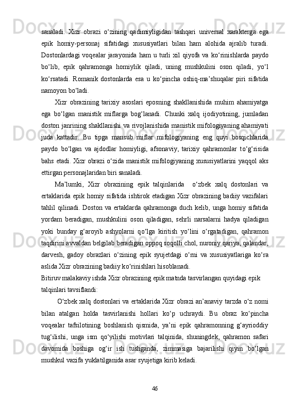 sanaladi.   Xizr   obrazi   о ‘zining   qadimiyligidan   tashqari   universal   xarakterg a   ega
epik   homiy-personaj   sifatidagi   xususiyatlari   bilan   ham   alohida   ajralib   turadi.
Dostonlardagi  voqealar  jarayonida  ham  u  turli  xil  qiyofa  va  k о ‘rinishlarda  paydo
b о ‘lib,   epik   qahramonga   homiylik   qiladi,   uning   mushkulini   oson   qiladi,   y о ‘l
k о ‘rsatadi.   Romanik   dostonlarda   esa   u   k о ‘pincha   oshiq-ma’shuqalar   piri   sifatida
namoyon b о ‘ladi.
Xizr   obrazining   tarixiy   asoslari   eposning   shakllanishida   muhim   ahamiyatga
ega   b о ‘lgan   manistik   miflarga   bog‘lanadi.   Chunki   xalq   ijodiyotining,   jumladan
doston janrining shakllanishi  va rivojlanishida manistik mifologiyaning ahamiyati
juda   kattadir.   Bu   tipga   mansub   miflar   mifologiyaning   eng   quyi   bosqichlarida
paydo   b о ‘lgan   va   ajdodlar   homiyligi,   afsonaviy,   tarixiy   qahramonlar   t о ‘g‘risida
bahs etadi. Xizr obrazi   о ‘zida manistik mifologiyaning xususiyatlarini yaqqol aks
ettirgan personajlaridan biri sanaladi.
Ma’lumki,   Xizr   obrazining   epik   talqinlarida     o‘zbek   xalq   dostonlari   va
ertaklarida epik homiy sifatida ishtirok etadigan Xizr  obrazining badiiy vazifalari
tahlil   qilinadi.  Doston   va   ertaklarda  qahramonga   duch  kelib,   unga   homiy   sifatida
yordam   beradigan,   mushkulini   os o n   qiladigan,   sehrli   narsalarni   hadya   qiladigan
yoki   bunday   g‘aroyib   ashyolarni   q о ‘lga   kiritish   y о ‘lini   о ‘rgatadigan,   qahramon
taqdirini avvaldan belgilab beradigan oppoq soqolli chol, nuroniy qariya, qalandar,
darvesh,   gadoy   obrazlari   о ‘zining   epik   syujetdagi   о ‘rni   va   xususiyatlariga   k о ‘ra
aslida Xizr obrazining badiiy k о ‘rinishlari hisoblanadi. 
Bitiruv malakaviy ishda Xizr obrazining epik matnda tasvirlangan quyidagi epik 
talqinlari tavsiflandi: 
  О ‘zbek xalq dostonlari va ertaklarida Xizr obrazi an’anaviy tarzda   о ‘z nomi
bilan   atalgan   holda   tasvirlanishi   hollari   k о ‘p   uchraydi.   Bu   obraz   k о ‘pincha
voqealar   tafsilotining   boshlanish   qismida,   ya’ni   epik   qahramonning   g‘ayrioddiy
tug‘ilishi,   unga   ism   q о ‘yilishi   motivlari   talqinida,   shuningdek,   qahramon   safari
davomida   boshiga   og‘ir   ish   tushganda,   zimmasiga   bajarilishi   qiyin   b о ‘lgan
mushkul vazifa yuklatilganida asar syujetiga kirib keladi.
46 