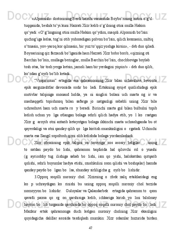 «Alpomish» dostonining Berdi baxshi variantida Boyb о ‘rining xotini  о ‘g‘il 
tuqqanida, beshik t о ‘yi kuni Hazrati Xizr kelib  о ‘g‘ilning otini mulla Hakim 
q о ‘yadi: « О ‘g‘lingning otini mulla Hakim q о ‘ydim, maqoli Alpomish b о ‘lsin: 
quchog‘iga kelsa, tog‘ni otib yuboradigan polvon b о ‘lsin, qilich kesmasin, miltiq 
о ‘tmasin, yov-yaroq kor qilmasin, bir yuz t о ‘qqiz yoshga kirsin», - deb duo qiladi. 
Boysarining qiz farzandi b о ‘lganida ham Hazrati Xizr bobo borib, «qizning oti 
Barchin b о ‘lsin, mullaga beringlar, mulla Barchin b о ‘lsin, chochboviga boylab 
tosh otsa, bir tosh yerga ketsin, jamoli ham bir yerdagini yiqsin!» - deb duo qilib, 
k о ‘zdan g‘oyib b о ‘lib ketadi.
“Vospiroxun”   ertagida   esa   qahramonning   Xizr   bilan   uchrashuvi   bevosita
epik   sarguzashtlar   davomida   sodir   bo ladi.   Ertakning   syujet   qurilishidagi   epik
motivlar   talqiniga   monand   holda,   ya ni   singlisi   bolani   uch   marta   og ir   va
 
mashaqqatli   topishmoq   bilan   safarga   jo natganligi   sababli   uning   Xizr   bila	

uchrashuvi   ham   uch   marta   ro y   beradi.   Birinchi   marta   gul   bilan   bulbulni   topib	

kelish   uchun   yo lga   otlangan   bolaga   sehrli   qilich   hadya   etib,   yo l   ko rsatgan	
  
Xizr  g aroyib otni   axtarib  ketayotgan  bolaga ikkinchi   marta  uchrashganda  bu  ot	

qayerdaligi va otni qanday qilib qo lga kiritish mumkinligini o rgatadi. Uchinchi	
 
marta esa Sangil sopoltosh qizni olib kelishda bolaga yordamlashadi.
Xizr   obrazining   epik   talqini   va   tasviriga   xos   asosiy   belgilar     uning	

to satdan   paydo   bo lishi,   qahramon   taqdirida   hal   qiluvchi   rol   o ynashi	
  
(g ayrioddiy   tug ilishiga   sabab   bo lishi,   ism   qo yishi,   halokatdan   qutqarib
   
qolishi, sehrli buyumlar hadya etishi, mushkulini oson qilishi va boshqalar) hamda
qanday paydo bo lgan bo lsa, shunday sirliligicha g oyib bo lishidir.	
   
3.Oppoq   soqolli   nuroniy   chol.   Xizirning   o zbek   xalq   ertaklaridagi   eng	

ko p   uchraydigan   ko rinishi   bu   uning   oppoq   soqolli   nuroniy   chol   tarzida	
 
nomoyyon bo lishidir.  Guluyalar va Qalandarbek  ertagida qahramon to qson	
   
qavatli   paxsa   qo rg on   qarshisiga   kelib,   ichkariga   kirish   yo lini   bilolmay	
  
hayron bo lib turganida qarshisida bir oppoq soqolli nuroniy chol paydo bo ladi.	
 
Mazkur   ertak   qahramonga   duch   kelgan   nuroniy   cholning   Xizr   ekanligini
quyidagicha   dalillar   asosida   tasdiqlash   mumkin:   Xizr   odamlar   huzurida   birdan
47 