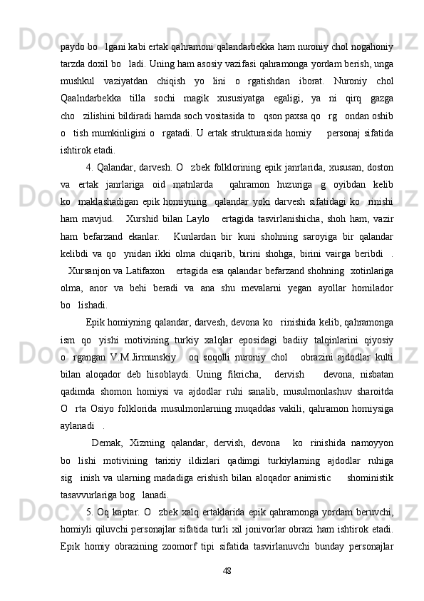 paydo bo lgani kabi ertak qahramoni qalandarbekka ham nuroniy chol nogahoniy
tarzda doxil bo ladi. Uning ham asosiy vazifasi qahramonga yordam berish, unga	

mushkul   vaziyatdan   chiqish   yo lini   o rgatishdan   iborat.   Nuroniy   chol	
 
Qaalndarbekka   tilla   sochi   magik   xususiyatga   egaligi,   ya ni   qirq   gazga	

cho zilishini bildiradi hamda soch vositasida to qson paxsa qo rg ondan oshib	
   
o tish   mumkinligini   o rgatadi.   U   ertak   strukturasida   homiy     personaj   sifatida	
  
ishtirok etadi.
4. Qalandar, darvesh. O zbek folklorining epik janrlarida, xususan, doston	

va   ertak   janrlariga   oid   matnlarda     qahramon   huzuriga   g oyibdan   kelib	

ko maklashadigan   epik   homiyning     qalandar   yoki   darvesh   sifatidagi   ko rinishi	
 
ham   mavjud.   Xurshid   bilan   Laylo   ertagida   tasvirlanishicha,   shoh   ham,   vazir	
 
ham   befarzand   ekanlar.   Kunlardan   bir   kuni   shohning   saroyiga   bir   qalandar	

kelibdi   va   qo ynidan   ikki   olma   chiqarib,   birini   shohga,   birini   vairga   beribdi .	
 
Xursanjon va Latifaxon  ertagida esa qalandar befarzand shohning   xotinlariga	
 
olma,   anor   va   behi   beradi   va   ana   shu   mevalarni   yegan   ayollar   homilador
bo lishadi.	

Epik homiyning qalandar, darvesh, devona ko rinishida kelib, qahramonga	

ism   qo yishi   motivining   turkiy   xalqlar   eposidagi   badiiy   talqinlarini   qiyosiy	

o rgangan   V.M.Jirmunskiy   oq   soqolli   nuroniy   chol   obrazini   ajdodlar   kulti	
  
bilan   aloqador   deb   hisoblaydi.   Uning   fikricha,   dervish     devona,   nisbatan	
 
qadimda   shomon   homiysi   va   ajdodlar   ruhi   sanalib,   musulmonlashuv   sharoitda
O rta   Osiyo   folklorida   musulmonlarning   muqaddas   vakili,   qahramon   homiysiga	

aylanadi .	

  Demak,   Xizrning   qalandar,   dervish,   devona     ko rinishida   namoyyon	

bo lishi   motivining   tarixiy   ildizlari   qadimgi   turkiylarning   ajdodlar   ruhiga	

sig inish   va   ularning   madadiga   erishish   bilan   aloqador   animistic     shoministik
 
tasavvurlariga bog lanadi.	

5.   Oq   kaptar.   O zbek   xalq   ertaklarida   epik   qahramonga   yordam   beruvchi,	

homiyli  qiluvchi  personajlar  sifatida  turli  xil  jonivorlar  obrazi  ham  ishtirok etadi.
Epik   homiy   obrazining   zoomorf   tipi   sifatida   tasvirlanuvchi   bunday   personajlar
48 