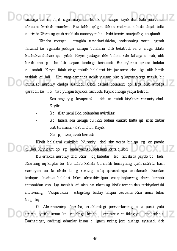 sirasiga   bo ri,   ot,   it,   sigir,   maymun,   ko k   qo chqor,   kiyik   ilon   kabi   jonivorlar  
obrazini   kiritish   mumkin.   Biz   tahlil   qilgan   faktik   material   ichida   faqat   bitta
o rinda Xizrning qush shaklida namoyyon bo lishi tasviri mavjudligi aniqlandi.	
 
Xipcha   mergan   ertagida   tasvirlanishicha,   podshoning   xotini   egizak	
 
farzand   ko rganida   jodugar   kampir   bolalarni   olib   bekitibdi   va   o rniga   ikkita	
 
kuchukvachchani   qo yibdi.   Keyin   jodugar   ikki   bolani   eski   lattaga   o rab,   olib	
 
borib   cho g   bo lib   turgan   tandirga   tashlabdi.   Bir   aylanib   qarasa   bolalar	
  
o lmabdi.   Keyin   falak   otiga   minib   bolalarni   bir   jazirama   cho lga   olib   borib	
 
tashlab kelibdi.  Shu vaqt  osmonda  uchib yurgan biro q kaptar  yerga tushib, bir	

dumalab   nuroniy   cholga   alanibdi.   Chol   darhol   bolalarni   qo liga   olib   atrofga	

qarabdi, ko I o tlab yurgan kiyikka tushibdi. Kiyik cholga yaqin kelibdi.	
 
- Sen   nega   yig layapsan?     deb   so rabdi   kiyikdan   nuroniy   chol.	
  
Kiyik:
- Bo rilar meni ikki bolamdan ayirdilar.	

- Bo lmasa   sen   menga   bu   ikki   bolani   emizib   katta   qil,   men   xabar

olib turaman, - debdi chol. Kiyik:
- Xo p, - deb javob beribdi

Kiyik   bolalarni   emizibdi.   Nuroniy     chol   shu   yerda   bir   qo rg on   paydo	
 
qilibdi. Kiyik shu qo rg onda yashab, bolalarni katta qilibdi .	
  
Bu   ertakda   nuroniy  chol   Xizr   oq   kabutar   ko rinishida   paydo   bo ladi.	
   
Xizrning   oq   kaptar   bo lib   uchib   kelishi   bu   mifik   homiyning   qush   sifatida   ham	

namoyon   bo la   olishi   to g risidagi   xalq   qarashlariga   asoslanadi.   Bundan	
  
tashqari,   kuchuk   bolalari   bilan   almashtirilgan   chaqaloqlarning   shum   kampir
tomonidan   cho lga   tashlab   kelinishi   va   ularning   kiyik   tomonidan   tarbiyalanishi

motivning   Vospiroxun   ertagidagi   badiiy   talqini   bevosita   Xizr   nomi   bilan	
 
bog liq.	

G .Akramovning   fikricha,   ertaklardagi   jonivorlarning   o z   pusti   yoki	
 
terisini   yirtib   inson   ko rinishiga   kirishi   animistic   mifologiya   mahsulidir.	
  
Darhaqiqat,   qadimgi   odamlar   inson   o lgach   uning   joni   qushga   aylanadi   deb	

49 