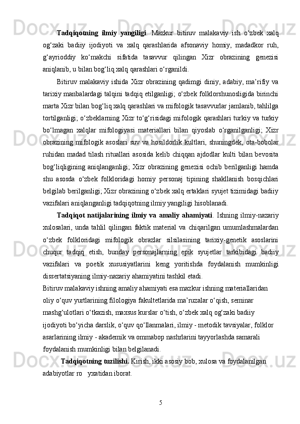 Tadqiqotning   ilmiy   yangiligi .   Mazkur   bitiruv   malakaviy   ish   о‘zbek   xalq
og‘zaki   badiiy   ijodiyoti   va   xalq   qarashlarida   afsonaviy   homiy,   madadkor   ruh,
g‘ayrioddiy   kо‘makchi   sifatida   tasavvur   qilingan   Xizr   obrazining   genezisi
aniqlanib, u bilan bog‘liq xalq qarashlari о‘rganildi.
Bitiruv  malakaviy   ishida   Xizr   obrazining  qadimgi   diniy,  adabiy,   ma’rifiy   va
tarixiy manbalardagi talqini tadqiq etilganligi; о‘zbek folklorshunosligida birinchi
marta Xizr bilan bog‘liq xalq qarashlari va mifologik tasavvurlar jamlanib, tahlilga
tortilganligi; о‘zbeklarning Xizr tо‘g‘risidagi mifologik qarashlari turkiy va turkiy
bо‘lmagan   xalqlar   mifologiyasi   materiallari   bilan   qiyoslab   о‘rganilganligi;   Xizr
obrazining   mifologik  asoslari   suv  va  hosildorlik  kultlari,  shuningdek,   ota-bobolar
ruhidan madad  tilash  rituallari  asosida  kelib chiqqan  ajdodlar  kulti  bilan bevosita
bog‘liqligining   aniqlanganligi;   Xizr   obrazining   genezisi   ochib   berilganligi   hamda
shu   asosda   о‘zbek   folkloridagi   homiy   personaj   tipining   shakllanish   bosqichlari
belgilab berilganligi; Xizr obrazining о‘zbek xalq ertaklari syujet tizimidagi badiiy
vazifalari aniqlanganligi tadqiqotning ilmiy yangiligi hisoblanadi.
Tadqiqot   natijalarining   ilmiy   va   amaliy   ahamiyati .   Ishning   ilmiy-nazariy
xulosalari,   unda   tahlil   qilingan   faktik   material   va   chiqarilgan   umumlashmalardan
о ‘zbek   folkloridagi   mifologik   obrazlar   silsilasining   tarixiy-genetik   asoslarini
chuqur   tadqiq   etish,   bunday   personajlarning   epik   syujetlar   tarkibidagi   badiiy
vazifalari   va   poetik   xususiyatlarini   keng   yoritishda   foydalanish   mumkinligi
dissertatsiyaning ilmiy-nazariy ahamiyatini tashkil etadi. 
Bitiruv malakaviy ishning amaliy ahamiyati esa mazkur ishning materiallaridan 
oliy  о ‘quv yurtlarining filologiya fakultetlarida ma’ruzalar  о ‘qish, seminar 
mashg‘ulotlari  о ‘tkazish, maxsus kurslar  о ‘tish,  о ‘zbek xalq og‘zaki badiiy 
ijodiyoti b о ‘yicha darslik,  о ‘quv q о ‘llanmalari, ilmiy - metodik tavsiyalar, folklor 
asarlarining ilmiy - akademik va ommabop nashrlarini tayyorlashda samarali 
foydalanish mumkinligi bilan belgilanadi.
Tadqiqotning tuzilishi.  Kirish, ikki asosiy bob, xulosa va foydalanilgan 
adabiyotlar ro yxatidan iborat.
5 
