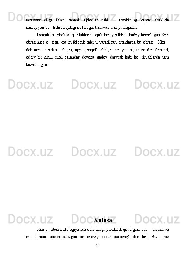 tasavvur   qilganliklari   sababli   ajdodlar   ruhi     arvohining   kaptar   shaklida
namoyyon bo lishi haqidagi mifologik tasavvurlarni yaratganlar.	

Demak, o zbek xalq ertaklarida epik homy sifatida badiiy tasvirlagan Xizr	

obrazining   o ziga   xos   mifologik   talqini   yaratilgan   ertaklarda   bu   obraz   Xizr	
  
deb   nomlanisidan   tashqari,   oppoq   soqolli   chol,   nuroniy   chol,   keksa   donishmand,
oddiy   bir   kishi,   chol,   qalandar,   devona,   gadoy,   darvesh   kabi   ko rinishlarda   ham	

tasvirlangan.
 
Xulosa
Xizr o zbek mifologiyasida odamlarga yaxshilik qiladigan, qut   baraka va	
 
mo l   hosil   baxsh   etadigan   an anaviy   asotir   personajlardan   biri.   Bu   obraz	
 
50 