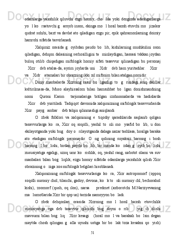 odamlarga   yaxshilik   qiluvchi   ezgu   homiy,   cho lda   yoki   dengizda   adashganlarga
yo l ko rsatuvchi g aroyib inson, ekinga mo l hosil baxsh etuvchi mo jizakor	
    
qudrat sohibi, baxt va davlat ato qiladigan ezgu pir, epik qahramonlarning doimiy
hamrohi sifatida tasvirlanadi.
Xalqimiz   orasida   g oyibdan   paudo   bo lib,   kishilarning   mushkulini   oson	
 
qiladigan, dehqon dalasining serhosilligini ta minlaydigan, hassasi tekkan joydan	

buloq   otilib   chiqadigan   mifologik   homiy   sifati   tasavvur   qilinadigan   bu   personaj
Xizr  deb atalsa-da, ayrim  joylarda  uni   Xidr  deb ham  yuritadilar.  Xizr	
     
va  Xidr  atamalari bir obrazning ikki xil mifonim bilan atalgan nomidir.	
 
Diniy   manbalarda   Xizrning   rasul   bo lganligi   to g risidagi   aniq   dalillar	
  
keltirilmasa-da,   Muso   alayhissalom   bilan   hamsuhbat   bo lgan   donishmandning	

nomi   Quroni   Karim   tarjimalariga   bitilgan   izohnomalarda   va   hadislarda	
 
Xizr  deb yuritiladi. Tadqiqot davomida xalqimizning mifologik tasavvurlarida	
 
Xizr  payg ambar  deb talqin qilinmasligi aniqlandi	
  
O zbek   folklori   va   xalqimining   e tiqodiy   qarashlarida   saqlanib   qolgan	
 
tasavvurlarga   ko ra,   Xizr   oq   soqolli,   yashil   to nli   mo ysafid   bo lib,   u   don	
   
ekilayotganda yoki bug doy o rilayotganda dalaga nazar tashlasa, hosilga baraka	
 
ato   etadigan   mifologik   personajdir.   O ng   qolining   suyaksiz   barmog i   bosh	
 
barmog I   bo lishi,   birdan   paydo   bo lib,   bir   zumda   ko zdan   g oyib   bo lishi	
     
xususiyatiga   egaligi,   uzoq   umr   ko rishlik,   oq,  yashil   rang,   nabotot   olami   va  suv	

manbalari   bilan   bog liqlik,   ezgu   homiy   sifatida   odamlarga   yaxshilik   qilish   Xizr	

obrazining o ziga xos mifologik belgilari hisoblanadi.	

Xalqimizning   mifologik   tasavvurlariga   ko ra,   Xizr   antropomorf   (oppoq	

soqolli nuroniy chol, tilanchi, gadoy, devona, ko k to nli nuroniy chl, bechorahol	
 
kishi),   zoomorf   (qush,   oq   ilon),   narsa     predmet   (axborotchi   M.Narziyevaning	

ma lumotlarida Xizr bir qop un) tarzida namoyyon bo ladi.	
 
O zbek   dehqonlari   orasida   Xizrning   mo l   hosil   baxsh   etuvchilik	
 
xususiyatiga   ega   deb   tasavvur   qilinishi   bug doyni   o rib     yig ib   olishi	
   
mavsumi   bilan   bog liq   Xizr   kesagi   (hosil   mo l   va   barakali   bo lsin   degan	
    
niaytda   chosh   qilingan   g alla   uyushi   ustiga   bir   bo lak   toza   kesakni   qo yish)	
  
51 