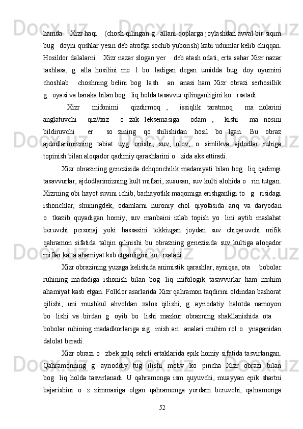hamda  Xizr haqi  (chosh qilingan g allani qoplarga joylashdan avval bir siqim  
bug doyni qushlar yesin deb atrofga sochib yuborish) kabi udumlar kelib chiqqan.	

Hosildor dalalarni  Xizr nazar slogan yer  deb atash odati, erta sahar Xizr nazar	
 
tashlasa,   g alla   hosilini   mo l   bo ladigan   degan   umidda   bug doy   uyumini	
   
choshlab   choshning   belini   bog lash   an anasi   ham   Xizr   obrazi   serhosillik
   
g oyasi va baraka bilan bog liq holda tasavvur qilinganligini ko rsatadi.	
  
Xizr   mifonimi   qizdirmoq ,   issiqlik   taratmoq   ma nolarini	
      
anglatuvchi   qiz//xiz   o zak   leksemasiga   odam ,   kishi   ma nosini	
       
bildiruvchi   er   so zining   qo shilishidan   hosil   bo lgan.   Bu   obraz
    
ajdodlarimizning   tabiat   uyg onishi,   suv,   olov,   o simlikva   ajdodlar   ruhiga	
 
topinish bilan aloqador qadimiy qarashlarini o zida aks ettiradi.	

Xizr obrazining genezisida dehqonchilik madaniyati bilan bog liq qadimgi	

tasavvurlar, ajdodlarimizning kult miflari, xususan, suv kulti alohida o rin tutgan.

Xizrning obi hayot suvini ichib, barhayotlik maqomiga erishganligi to g risidagi
 
ishonchlar,   shuningdek,   odamlarni   nuroniy   chol   qiyofasida   ariq   va   daryodan
o tkazib   quyadigan   homiy,   suv   manbaini   izlab   topish   yo lini   aytib   maslahat	
 
beruvchi   personaj   yoki   hassasini   tekkizgan   joydan   suv   chiqaruvchi   mifik
qahramon   sifatida   talqin   qilinishi   bu   obrazning   genezisida   suv   kultiga   aloqador
miflar katta ahamiyat ksb etganligini ko rsatadi.	

Xizr obrazining yuzaga kelishida animistik qarashlar, ayniqsa, ota   bobolar	

ruhining   madadiga   ishonish   bilan   bog liq   mifologik   tasavvurlar   ham   muhim	

ahamiyat kasb etgan. Folklor asarlarida Xizr qahramon taqdirini oldindan bashorat
qilishi,   uni   mushkul   ahvoldan   xalos   qilishi,   g ayriodatiy   halotda   namoyon	

bo lishi   va   birdan   g oyib   bo lishi   mazkur   obrazning   shakllanishida   ota  	
   
bobolar  ruhining madadkorlariga sig inish  an analari  muhim  rol  o ynaganidan	
  
dalolat beradi.
Xizr obrazi o zbek xalq sehrli ertaklarida epik homiy sifatida tasvirlangan.	

Qahramonning   g ayrioddiy   tug ilishi   motiv   ko pincha   Xizr   obrazi   bilan
  
bog liq   holda   tasvirlanadi.   U   qahramonga   ism   quyuvchi,   muayyan   epik   shartni	

bajarishini   o z   zimmasiga   olgan   qahramonga   yordam   beruvchi,   qahramonga	

52 