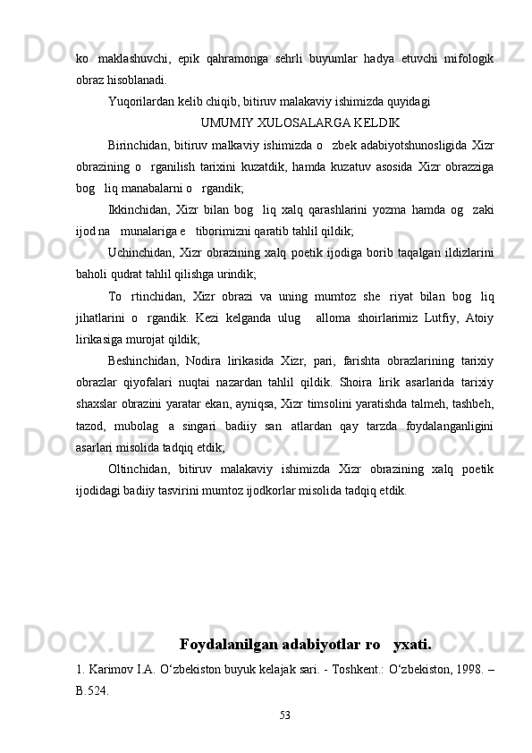 ko maklashuvchi,   epik   qahramonga   sehrli   buyumlar   hadya   etuvchi   mifologik
obraz hisoblanadi.
Yuqorilardan kelib chiqib, bitiruv malakaviy ishimizda quyidagi 
UMUMIY XULOSALARGA KELDIK
Birinchidan,  bitiruv  malkaviy   ishimizda   o zbek   adabiyotshunosligida   Xizr	

obrazining   o rganilish   tarixini   kuzatdik,   hamda   kuzatuv   asosida   Xizr   obrazziga	

bog liq manabalarni o rgandik;	
 
Ikkinchidan,   Xizr   bilan   bog liq   xalq   qarashlarini   yozma   hamda   og zaki	
 
ijod na munalariga e tiborimizni qaratib tahlil qildik;	
 
Uchinchidan,   Xizr   obrazining   xalq   poetik   ijodiga   borib   taqalgan   ildizlarini
baholi qudrat tahlil qilishga urindik;
To rtinchidan,   Xizr   obrazi   va   uning   mumtoz   she riyat   bilan   bog liq	
  
jihatlarini   o rgandik.   Kezi   kelganda   ulug   alloma   shoirlarimiz   Lutfiy,   Atoiy	
 
lirikasiga murojat qildik;
Beshinchidan,   Nodira   lirikasida   Xizr,   pari,   farishta   obrazlarining   tarixiy
obrazlar   qiyofalari   nuqtai   nazardan   tahlil   qildik.   Shoira   lirik   asarlarida   tarixiy
shaxslar obrazini yaratar ekan, ayniqsa, Xizr timsolini yaratishda talmeh, tashbeh,
tazod,   mubolag a   singari   badiiy   san atlardan   qay   tarzda   foydalanganligini	
 
asarlari misolida tadqiq etdik;
Oltinchidan,   bitiruv   malakaviy   ishimizda   Xizr   obrazining   xalq   poetik
ijodidagi badiiy tasvirini mumtoz ijodkorlar misolida tadqiq etdik.
Foydalanilgan adabiyotlar ro yxati.	

1. Karimov I.A.  О ‘zbekiston buyuk kelajak sari. - Toshkent.:  О ‘zbekiston, 1998. –
B.524.
53 