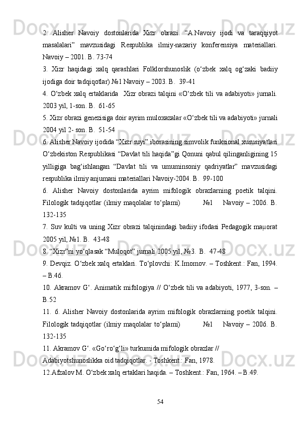 2 .   Alisher   Navoiy   dostonlarida   Xizr   obrazi .   “A.Navoiy   ijodi   va   taraqqiyot
masalalari”   mavzusidagi   Respublika   ilmiy-nazariy   konferensiya   materiallari.
Navoiy – 2001. B. 73-74
3.   Xizr   haqidagi   xalq   qarashlari   Folklorshunoslik   (о‘zbek   xalq   og‘zaki   badiiy
ijodiga doir tadqiqotlar) №1 Navoiy – 2003. B.  39-41
4.  О‘zbek   xalq  ertaklarida    Xizr  obrazi  talqini   «О‘zbek  tili   va  adabiyoti»  jurnali.
2003 yil, 1-son . B.  61-65
5 .  Xizr obrazi genezisiga doir ayrim muloxazalar   « О‘ zbek tili va adabiyoti» jurnali
2004 yil 2- son . B.  51-54
6. Alisher Navoiy ijodida “Xizr suyi” iborasining simvolik funksional xususiyatlari
О‘zbekiston Respublikasi  “Davlat tili haqida”gi Qonuni qabul qilinganligining 15
yilligiga   bag‘ishlangan   “Davlat   tili   va   umuminsoniy   qadriyatlar”   mavzusidagi
respublika ilmiy anjumani materiallari Navoiy-2004. B.  99-100
6.   Alisher   Navoiy   dostonlarida   ayrim   mifologik   obrazlarning   poetik   talqini.
Filologik  tadqiqotlar   (ilmiy  maqolalar   tо‘plami)                   №1        Navoiy  –  2006.  B.
132-135
7.   Suv   kulti   va   uning   Xizr   obrazi   talqinindagi   badiiy   ifodasi   Pedagogik   maµorat
2005 yil, №1. B.  43-48
8. “Xizr”ni yо‘qlasak “Muloqot” jurnali 2005 yil, №3.  B.  47-48
9. Devqiz. О‘zbek xalq ertaklari. Tо‘plovchi: K.Imomov. – Toshkent.: Fan, 1994.
– B.46.
10.   Akramov G‘.   Animatik mifologiya //   О ‘zbek tili va adabiyoti, 1977, 3-son. –
B.52
11.   6.   Alisher   Navoiy   dostonlarida   ayrim   mifologik   obrazlarning   poetik   talqini.
Filologik  tadqiqotlar   (ilmiy  maqolalar   tо‘plami)                   №1        Navoiy  –  2006.  B.
132-135
11. Akramov G‘. «Gо‘rо‘g‘li» turkumida mifologik obrazlar //  
Adabiyotshunoslikka oid tadqiqotlar. - Toshkent.: Fan, 1978.
12.Afzalov M. О‘zbek xalq ertaklari haqida. – Toshkent.: Fan, 1964. – B.49.
54 