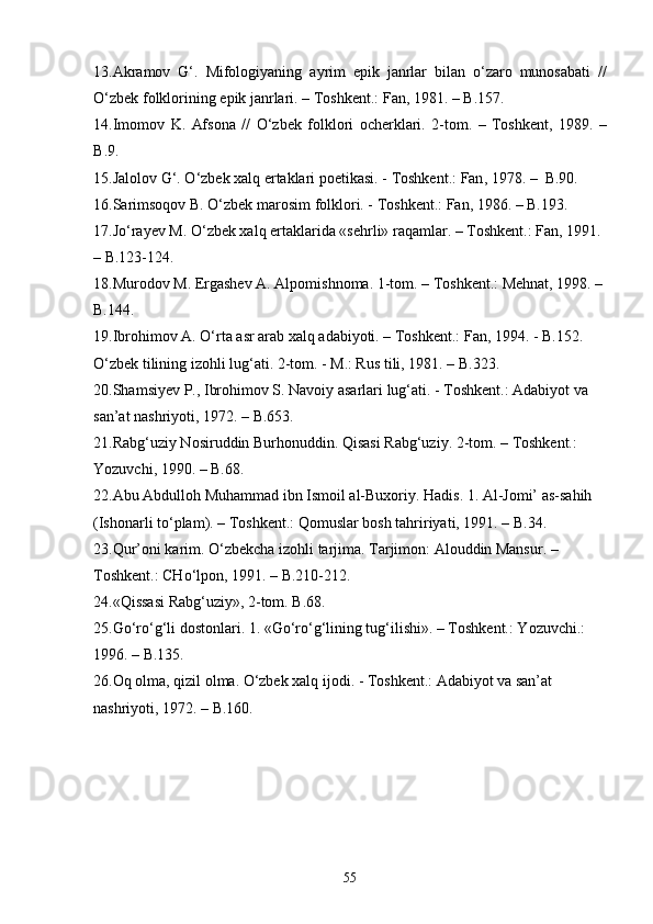 13. Akramov   G‘ .   Mifologiyaning   ayrim   epik   janrlar   bilan   о‘zaro   munosabati   //
О‘zbek   folklorining   epik   janrlari . –  Toshkent .:  Fan , 1981. –  B .157.
14. Imomov   K .   Afsona   //   О ‘zbek   folklori   ocherklari .   2- tom .   –   Toshkent ,   1989.   –
B .9.
15. Jalolov   G‘ .  О ‘zbek   xalq   ertaklari   poetikasi . -  Toshkent .:  Fan , 1978. –   B .90.
16. Sarimsoqov B.  О‘zbek marosim folklori. - Toshkent.: Fan, 1986. – B.193.
17.Jо‘rayev M. О‘zbek xalq ertaklarida «sehrli» raqamlar. – Toshkent.: Fan, 1991. 
– B.123-124.
18. Murodov M. Ergashev A. Alpomishnoma. 1-tom. – Toshkent.: Mehnat, 1998. –
B.144.
19. Ibrohimov A. О‘rta asr arab xalq adabiyoti. – Toshkent.: Fan, 1994. - B.152.
О‘zbek tilining izohli lug‘ati. 2-tom. - M.: Rus tili, 1981. – B.323.
20.Shamsiyev P., Ibrohimov S. Navoiy asarlari lug‘ati. - Toshkent.: Adabiyot va 
san’at nashriyoti, 1972. – B.653.
21. Rabg‘uziy Nosiruddin Burhonuddin. Qisasi Rabg‘uziy. 2-tom. – Toshkent.: 
Yozuvchi, 1990. – B.68.
22. Abu Abdulloh Muhammad ibn Ismoil al-Buxoriy. Hadis. 1. Al-Jomi’ as-sahih 
(Ishonarli tо‘plam). – Toshkent.: Qomuslar bosh tahririyati, 1991. – B.34.
23. Qur’oni karim. О‘zbekcha izohli tarjima. Tarjimon: Alouddin Mansur. – 
Toshkent.: CHо‘lpon, 1991. – B.210-212.
24. «Qissasi Rabg‘uziy», 2-tom. B.68.
25. Gо‘rо‘g‘li dostonlari. 1. «Gо‘rо‘g‘lining tug‘ilishi». – Toshkent.: Yozuvchi.: 
1996. – B.135.
26. Oq olma, qizil olma. О‘zbek xalq ijodi. - Toshkent.: Adabiyot va san’at 
nashriyoti, 1972. – B.160.
55 
