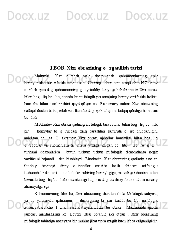 I.BOB. Xizr obrazining o rganilish tarixi
Malumki,   Xizr   o zbek   xalq   dostonlarida   qahramonlarning   epik	

homiylaridan biri sifatida tasvirlanadi. Shuning uchun ham atoqli olim H.Zokirov
o zbek eposidagi  qahramonning g ayrioddiy dunyoga kelishi  motiv Xizr  obrazi	
 
bilan bog liq bo lib, eposda bu mifologik personajning homiy vazifasida kelishi	
 
ham   shu   bilan   asoslanishini   qayd   qilgan   edi.   Bu   nazariy   xulosa   Xizr   obrazining
nafaqat doston balki, ertak va afsonalardagi epik talqinini tadqiq qilishga ham asos
bo ladi.	

M.Afzalov Xizr obrazi qadimgi mifologik tasavvurlar bilan bog liq bo lib,	
 
pir     homiylar   to g risidagi   xalq   qarashlari   zamirida   o sib   chiqqanligini	
   
aniqlgan   bo lsa,   G akramov   Xizr   obrazi   ajdodlar   homiyligi   bilan   bog liq	
  
e tiqodlar   va   shomonizm   ta sirida   yuzaga   kelgan   bo lib,   Go ro g li	
       
turkumi   dostonlarida   butun   turkum   uchun   mifologik   elementlarga   negiz	

vazifasini   bajaradi   deb   hisoblaydi.   Binobarin,   Xizr   obrazining   qadimiy   asoslari	

ibtidoiy   davrdagi   diniy   e tiqodlar   asosida   kelib   chiqqan   mifologik	

tushunchalardan biri   ota bobolar ruhining homiyligiga, madadiga ishonishi bilan	

bevosita bog liq bo lishi mumkinligi tug risidagi bu ilmiy faraz muhim nazariy	
  
ahamiyatga ega.
K.Imomovning  fikricha,   Xizr  obrazining  shakllanishida  Mifologik  subyekt,
ya ni   yaratuvchi   qahramon     dimurgning   ta siri   kuchli   bo lib,   mifologik	
   
xususiyatlari   cho l   bilan   assotsiatsiyalanuvchi   bu   obraz   Mazmunida   qabila	
 
jamoasi   manfaatlarini   ko zlovchi   ideal   bo’shliq   aks   etgan .   Xizr   obrazining	
 
mifologik tabiatiga mos yana bir muhim jihat unda magik kuch ifoda etilganligidir.
6 