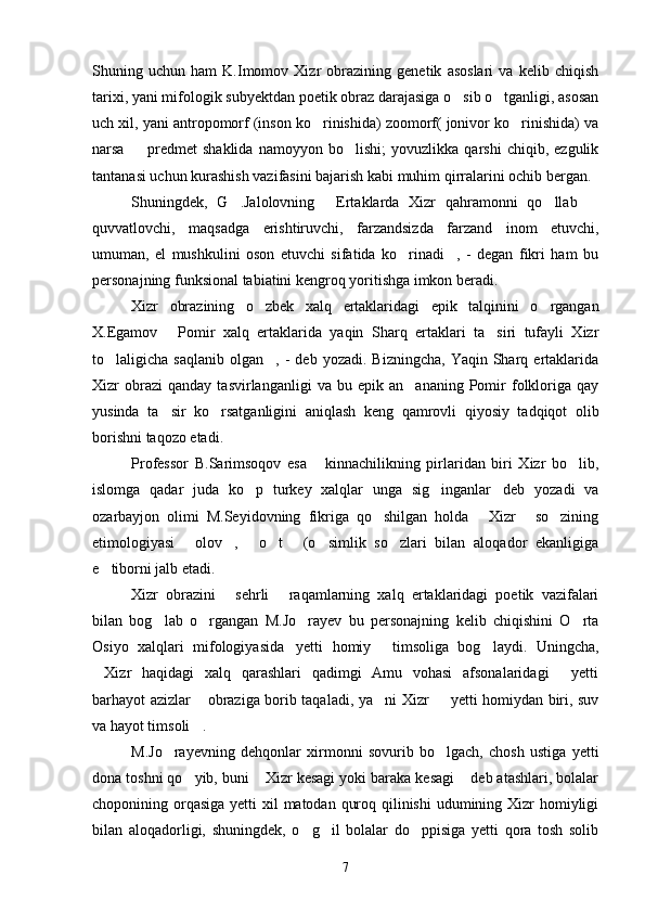 Shuning   uchun   ham   K.Imomov   Xizr   obrazining   genetik   asoslari   va   kelib   chiqish
tarixi, yani mifologik subyektdan poetik obraz darajasiga o sib o tganligi, asosan 
uch xil, yani antropomorf (inson ko rinishida) zoomorf( jonivor ko rinishida) va	
 
narsa     predmet   shaklida   namoyyon   bo lishi;   yovuzlikka   qarshi   chiqib,   ezgulik	
 
tantanasi uchun kurashish vazifasini bajarish kabi muhim qirralarini ochib bergan.
Shuningdek,   G .Jalolovning   Ertaklarda   Xizr   qahramonni   qo llab  	
   
quvvatlovchi,   maqsadga   erishtiruvchi,   farzandsizda   farzand   inom   etuvchi,
umuman,   el   mushkulini   oson   etuvchi   sifatida   ko rinadi ,   -   degan   fikri   ham   bu	
 
personajning funksional tabiatini kengroq yoritishga imkon beradi.
Xizr   obrazining   o zbek   xalq   ertaklaridagi   epik   talqinini   o rgangan	
 
X.Egamov   Pomir   xalq   ertaklarida   yaqin   Sharq   ertaklari   ta siri   tufayli   Xizr	
 
to laligicha  saqlanib   olgan ,   -  deb  yozadi.   Bizningcha,  Yaqin   Sharq  ertaklarida	
 
Xizr   obrazi   qanday   tasvirlanganligi   va  bu   epik   an ananing  Pomir   folkloriga   qay	

yusinda   ta sir   ko rsatganligini   aniqlash   keng   qamrovli   qiyosiy   tadqiqot   olib	
 
borishni taqozo etadi.
Professor   B.Sarimsoqov   esa   kinnachilikning   pirlaridan   biri   Xizr   bo lib,	
 
islomga   qadar   juda   ko p   turkey   xalqlar   unga   sig inganlar deb   yozadi   va	
  
ozarbayjon   olimi   M.Seyidovning   fikriga   qo shilgan   holda   Xizr   so zining	
   
etimologiyasi   olov ,   o t   (o simlik   so zlari   bilan   aloqador   ekanligiga	
      
e tiborni jalb etadi.	

Xizr   obrazini   sehrli   raqamlarning   xalq   ertaklaridagi   poetik   vazifalari	
 
bilan   bog lab   o rgangan   M.Jo rayev   bu   personajning   kelib   chiqishini   O rta	
   
Osiyo   xalqlari   mifologiyasida yetti   homiy   timsoliga   bog laydi.   Uningcha,	
  
Xizr   haqidagi   xalq   qarashlari   qadimgi   Amu   vohasi   afsonalaridagi   yetti	
 
barhayot azizlar  obraziga borib taqaladi, ya ni Xizr   yetti homiydan biri, suv	
  
va hayot timsoli .

M.Jo rayevning   dehqonlar   xirmonni   sovurib   bo lgach,   chosh   ustiga   yetti	
 
dona toshni qo yib, buni  Xizr kesagi yoki baraka kesagi  deb atashlari, bolalar	
  
choponining orqasiga yetti  xil  matodan quroq qilinishi  udumining Xizr  homiyligi
bilan   aloqadorligi,   shuningdek,   o g il   bolalar   do ppisiga   yetti   qora   tosh   solib	
  
7 