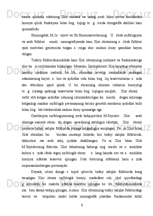 tumor   qilinishi   odatining   Xizr   madadi   va   uning   yosh   bilan   yovuz   kuchlardan
himoya   qilish   funksiyasi   bilan   bog liqligi   to g risida   etnografik   dalillari   ham  
qimmatlidir.
Shuningdek, M.Jo rayev va Sh.Shomusarovlarning  O zbek mifologiyasi	
  
va   arab   folklori   nomli     monografiyasida   ham   Xizr   obrazining   o zbek   folklori	
 
epik   motivlari   genezisida   tutgan   o rniga   doir   muhim   ilmiy   qarashlar   bayon	

etilgan.
Turkey folklorshunoslikda  ham  Xizr  obrazining  mohiyati  va  funksiyalariga
doir ba zi mulohazalar bildirilgan. Masalan, Qashqabosov Xizr haqidagi afsonalar	

hayoliy   uydirma   mahsuli   bo lib,   islomdan   avvalgi   zamonlarda   yashagan	

odamlarning   hayot,   o lim   va   ajdodlar   ruhi   bilan   bog liq   tasavvurlarini   o zida	
  
aks   ettirishini   qayd   qiladi.   U   bu   obrazning   shomon   ruhlarini   homiyligi
to g risidagi   qadimgi   tasavvurlar   bilan   bog liqligini   aniqlab,   Xizr   obrazi  	
    
vafot etib ketgan ajdodlar ruhining islomlashtirilgan ko rinishi  degan xulosaga	
 
kelganligi  mazkur  mifologik personajning tarixiy genetik asoslarini  ajdodlar  kulti
bilan bog lab tekshirishda muhim ilmiy qimmatga ega.	

Ozarbayjon   mifologiyasining   yirik   tadqiqotchisi   M.Seyidov   Xizr     arab	
 
olamiga mansub obraz dir degan   qarashning xatoligini isbotlab,  Xizr  obrazi	
  
bevosita turkiy xalqlar folklorida yuzaga kelganligini aniqlagan. Ya ni Xizr bilan	

Xidr   obrazlari   bir     biridan   mustaqil   holatda,   biri   turkiy   xalqlar   folklorida,	

ikkinchisi   esa   arab   xalq   ijodida   shakllangan.   Ya ni   Xizr   bilan   Xidr	

M.Sayidovning   fikricha,   Xizr   tabiatining   bahorgi   uyg onishi   va   o simliklar
 
kultini  o zida ifoda etgan mifologik obraz   o lang hamda suv va o simliklar	
   
homiysi   sifatida   tasavvur   qilingan.   Ural   botirning   sifatlarini   ham   o zida	

mujassamlashtirgan personajdir.
Demak,   islom   diniga   e tiqod   qiluvchi   turkiy   xalqlar   folklorida   keng	

tarqalgan   Xizr   obrazi   mifologik   homiy,   madadkor   ruh,   chol   qiyofasidagi
g ayrioddiy   ko makchi   sifatida   tasavvur   qilingan   bo lib,   folklorshunoslikda	
  
ma lum daraja tadqiq qilingan. Ammo  Xizr obrazining turkiy xalqlar folkloridagi	

tasviri   va     talqinlari   yaxlit   holda   monografik   jihatdan   fundamental   tahlil
8 