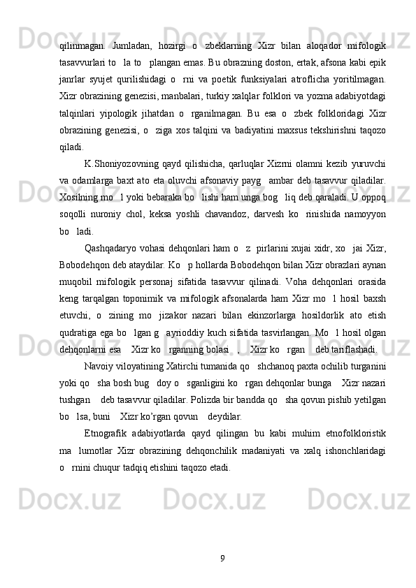 qilinmagan.   Jumladan,   hozirgi   o zbeklarning   Xizr   bilan   aloqador   mifologik
tasavvurlari to la to plangan emas. Bu obrazning doston, ertak, afsona kabi epik	
 
janrlar   syujet   qurilishidagi   o rni   va   poetik   funksiyalari   atroflicha   yoritilmagan.	

Xizr obrazining genezisi, manbalari, turkiy xalqlar folklori va yozma adabiyotdagi
talqinlari   yipologik   jihatdan   o rganilmagan.   Bu   esa   o zbek   folkloridagi   Xizr	
 
obrazining   genezisi,   o ziga   xos   talqini   va   badiyatini   maxsus   tekshirishni   taqozo	

qiladi.
K.Shoniyozovning   qayd   qilishicha,   qarluqlar   Xizrni   olamni   kezib   yuruvchi
va  odamlarga  baxt   ato  eta  oluvchi  afsonaviy   payg ambar   deb  tasavvur  qiladilar.	

Xosilning mo l yoki bebaraka bo lishi ham unga bog liq deb qaraladi. U oppoq	
  
soqolli   nuroniy   chol,   keksa   yoshli   chavandoz,   darvesh   ko rinishida   namoyyon	

bo ladi.	

Qashqadaryo vohasi  dehqonlari ham o z   pirlarini xujai xidr, xo jai Xizr,	
 
Bobodehqon deb ataydilar. Ko p hollarda Bobodehqon bilan Xizr obrazlari aynan	

muqobil   mifologik   personaj   sifatida   tasavvur   qilinadi.   Voha   dehqonlari   orasida
keng   tarqalgan   toponimik   va   mifologik   afsonalarda   ham   Xizr   mo l   hosil   baxsh	

etuvchi,   o zining   mo jizakor   nazari   bilan   ekinzorlarga   hosildorlik   ato   etish	
 
qudratiga ega bo lgan g ayrioddiy kuch sifatida tasvirlangan. Mo l hosil olgan	
  
dehqonlarni esa  Xizr ko rganning bolasi ,  Xizr ko rgan  deb tariflashadi.
     
Navoiy viloyatining Xatirchi tumanida qo shchanoq paxta ochilib turganini	

yoki qo sha bosh bug doy o sganligini ko rgan dehqonlar bunga  Xizr nazari	
    
tushgan  deb tasavvur qiladilar. Polizda bir bandda qo sha qovun pishib yetilgan
 
bo lsa, buni  Xizr ko’rgan qovun  deydilar.	
  
Etnografik   adabiyotlarda   qayd   qilingan   bu   kabi   muhim   etnofolkloristik
ma lumotlar   Xizr   obrazining   dehqonchilik   madaniyati   va   xalq   ishonchlaridagi

o rnini chuqur tadqiq etishini taqozo etadi.	

9 