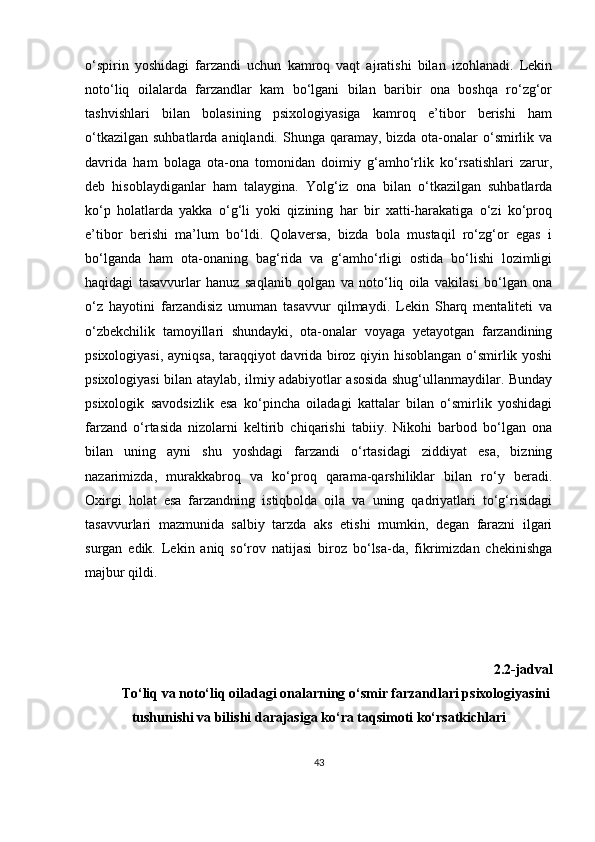 o‘spirin   yoshidagi   farzandi   uchun   kamroq   vaqt   ajratishi   bilan   izohlanadi.   Lekin
noto‘liq   oilalarda   farzandlar   kam   bo‘lgani   bilan   baribir   ona   boshqa   ro‘zg‘or
tashvishlari   bilan   bolasining   psixologiyasiga   kamroq   e’tibor   berishi   ham
o‘tkazilgan  suhbatlarda aniqlandi. Shunga qaramay, bizda ota-onalar  o‘smirlik va
davrida   ham   bolaga   ota-ona   tomonidan   doimiy   g‘amho‘rlik   ko‘rsatishlari   zarur,
deb   hisoblaydiganlar   ham   talaygina.   Yolg‘iz   ona   bilan   o‘tkazilgan   suhbatlarda
ko‘p   holatlarda   yakka   o‘g‘li   yoki   qizining   har   bir   xatti-harakatiga   o‘zi   ko‘proq
e’tibor   berishi   ma’lum   bo‘ldi.   Qolaversa,   bizda   bola   mustaqil   ro‘zg‘or   egas   i
bo‘lganda   ham   ota-onaning   bag‘rida   va   g‘amho‘rligi   ostida   bo‘lishi   lozimligi
haqidagi   tasavvurlar   hanuz   saqlanib   qolgan   va   noto‘liq   oila   vakilasi   bo‘lgan   ona
o‘z   hayotini   farzandisiz   umuman   tasavvur   qilmaydi.   Lekin   Sharq   mentaliteti   va
o‘zbekchilik   tamoyillari   shundayki,   ota-onalar   voyaga   yetayotgan   farzandining
psixologiyasi, ayniqsa, taraqqiyot davrida biroz qiyin hisoblangan o‘smirlik yoshi
psixologiyasi bilan ataylab, ilmiy adabiyotlar asosida shug‘ullanmaydilar. Bunday
psixologik   savodsizlik   esa   ko‘pincha   oiladagi   kattalar   bilan   o‘smirlik   yoshidagi
farzand   o‘rtasida   nizolarni   keltirib   chiqarishi   tabiiy.   Nikohi   barbod   bo‘lgan   ona
bilan   uning   ayni   shu   yoshdagi   farzandi   o‘rtasidagi   ziddiyat   esa,   bizning
nazarimizda,   murakkabroq   va   ko‘proq   qarama-qarshiliklar   bilan   ro‘y   beradi.
Oxirgi   holat   esa   farzandning   istiqbolda   oila   va   uning   qadriyatlari   to‘g‘risidagi
tasavvurlari   mazmunida   salbiy   tarzda   aks   etishi   mumkin,   degan   farazni   ilgari
surgan   edik.   Lekin   aniq   so‘rov   natijasi   biroz   bo‘lsa-da,   fikrimizdan   chekinishga
majbur qildi. 
2 .2-jadval 
To‘liq va noto‘liq oiladagi onalarning o‘smir farzandlari psixologiyasini
tushunishi va bilishi darajasiga ko‘ra taqsimoti ko‘rsatkichlari 
43 