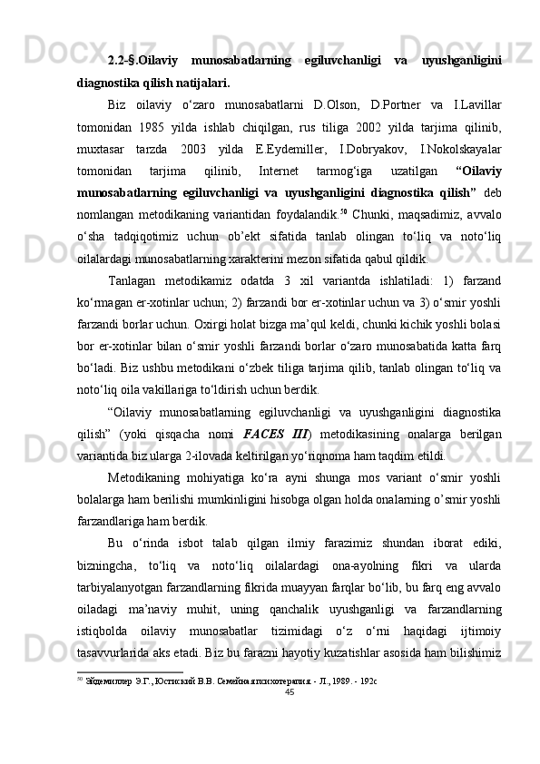 2.2 - § . Oilaviy   munosabatlarning   egiluvchanligi   va   uyushganligini
diagnostika  qilish natijalari.
Biz   oilaviy   o‘zaro   munosabatlarni   D.Olson,   D.Portner   va   I.Lavillar
tomonidan   1985   yilda   ishlab   chiqilgan,   rus   tiliga   2002   yilda   tarjima   qilinib,
muxtasar   tarzda   2003   yilda   E.Eydemiller,   I.Dobryakov,   I.Nokolskayalar
tomonidan   tarjima   qilinib,   Internet   tarmog‘iga   uzatilgan   “Oilaviy
munosabatlarning   egiluvchanligi   va   uyushganligini   diagnostika   qilish”   deb
nomlangan   metodikaning   variantidan   foydalandik. 50
  Chunki,   maqsadimiz,   avvalo
o‘sha   tadqiqotimiz   uchun   ob’ekt   sifatida   tanlab   olingan   to‘liq   va   noto‘liq
oilalardagi munosabatlarning xarakterini mezon sifatida qabul qildik.
Tanlagan   metodikamiz   odatda   3   xil   variantda   ishlatiladi:   1)   farzand
ko‘rmagan er-xotinlar uchun; 2) farzandi bor er-xotinlar uchun va 3) o‘smir yoshli
farzandi borlar uchun. Oxirgi holat bizga ma’qul keldi, chunki kichik yoshli bolasi
bor  er-xotinlar bilan o‘smir  yoshli  farzandi  borlar o‘zaro munosabatida  katta farq
bo‘ladi. Biz ushbu metodikani  o‘zbek tiliga tarjima qilib, tanlab olingan to‘liq va
noto‘liq oila vakillariga to‘ldirish uchun berdik.
“Oilaviy   munosabatlarning   egiluvchanligi   va   uyushganligini   diagnostika
qilish”   (yoki   qisqacha   nomi   FACES   III )   metodikasining   onalarga   berilgan
variantida biz ularga 2-ilovada keltirilgan yo‘riqnoma ham taqdim etildi.
Metodikaning   mohiyatiga   ko‘ra   ayni   shunga   mos   variant   o‘smir   yoshli
bolalarga ham berilishi mumkinligini hisobga olgan holda onalarning o’smir yoshli
farzandlariga ham berdik. 
Bu   o‘rinda   isbot   talab   qilgan   ilmiy   farazimiz   shundan   iborat   ediki,
bizningcha,   to‘liq   va   noto‘liq   oilalardagi   ona-ayolning   fikri   va   ularda
tarbiyalanyotgan farzandlarning fikrida muayyan farqlar bo‘lib, bu farq eng avvalo
oiladagi   ma’naviy   muhit,   uning   qanchalik   uyushganligi   va   farzandlarning
istiqbolda   oilaviy   munosabatlar   tizimidagi   o‘z   o‘rni   haqidagi   ijtimoiy
tasavvurlarida aks etadi. Biz bu farazni hayotiy kuzatishlar asosida ham bilishimiz
50
 Эйдемиллер Э.Г., Юст и ский В.В. Семейная психотерапия. - Л., 1989. - 192с
45