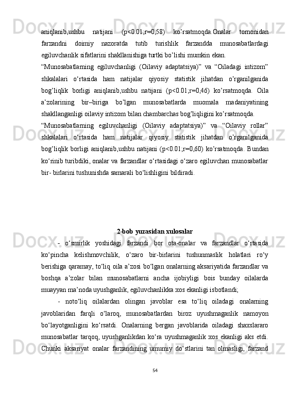 aniqlanib,ushbu   natijani   (p<0.01;r=0,58)   ko’rsatmoqda.Onalar   tomonidan
farzandni   doimiy   nazoratda   tutib   turishlik   farzandda   munosabatlardagi
egiluvchanlik sifatlarini  shakllanishiga turtki bo’lishi mumkin ekan.
“Munosabatlarning   egiluvchanligi   (Oilaviy   adaptatsiya)”   va   “Oiladagi   intizom”
shkalalari   o‘rtasida   ham   natijalar   qiyosiy   statistik   jihatdan   o’rganilganida
bog’liqlik   borligi   aniqlanib,ushbu   natijani   (p<0.01;r=0,46)   ko’rsatmoqda.   Oila
a’zolarining   bir–biriga   bo’lgan   munosabatlarda   muomala   madaniyatining
shakllanganligi oilaviy intizom bilan chambarchas bog’liqligini ko’rsatmoqda.
“Munosabatlarning   egiluvchanligi   (Oilaviy   adaptatsiya)”   va   “Oilaviy   rollar”
shkalalari   o‘rtasida   ham   natijalar   qiyosiy   statistik   jihatdan   o’rganilganida
bog’liqlik   borligi   aniqlanib ,ushbu   natijani   (p<0.01;r= 0,60 )   ko’rsatmoqda.   Bundan
ko‘rinib turibdiki, onalar va farzandlar o‘rtasidagi o‘zaro egiluvchan munosabatlar
bir- birlarini tushunishda samarali bo‘lishligini bildiradi.
2-b ob yuzasidan xulosalar
-   o‘smirlik   yoshidagi   farzandi   bor   ota-onalar   va   farzandlar   o‘rtasida
ko‘pincha   kelishmovchilik,   o‘zaro   bir-birlarini   tushunmaslik   holatlari   ro‘y
berishiga qaramay,   to‘liq oila a’zosi bo‘lgan onalarning aksariyatida farzandlar va
boshqa   a’zolar   bilan   munosabatlarni   ancha   ijobiyligi   bois   bunday   oilalarda
muayyan ma’noda uyushganlik, egiluvchanlikka xos ekanligi isbotlandi;
-   noto‘liq   oilalardan   olingan   javoblar   esa   to‘liq   oiladagi   onalarning
javoblaridan   farqli   o‘laroq,   munosabatlardan   biroz   uyushmaganlik   namoyon
bo‘layotganligini   ko‘rsatdi.   Onalarning   bergan   javoblarida   oiladagi   shaxslararo
munosabatlar   tarqoq,   uyushganlikdan   ko‘ra   uyushmaganlik   xos   ekanligi   aks   etdi.
Chunki   aksariyat   onalar   farzandining   umumiy   do‘stlarini   tan   olmasligi,   farzand
54 