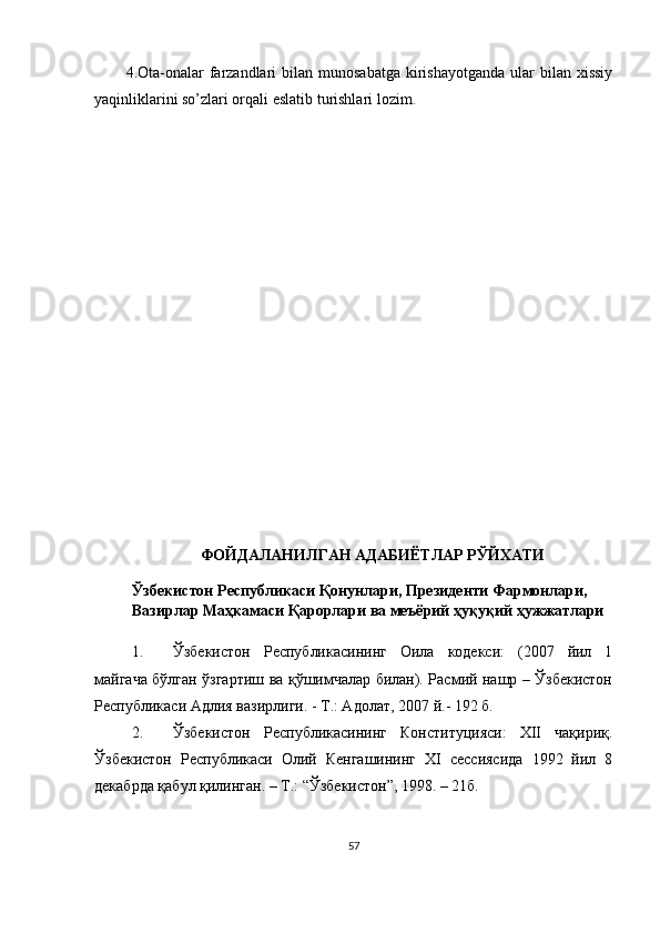 4.Ota-onalar   farzandlari   bilan  munosabatga  kirishayotganda  ular  bilan  xissiy
yaqinliklarini so’zlari orqali eslatib turishlari lozim.
ФОЙДАЛАНИЛГАН АДАБИЁТЛАР РЎЙХАТИ
Ўзбекистон Республикаси Қонунлари, Президенти Фармонлари,
Вазирлар Маҳкамаси Қарорлари ва мnёрий ҳуқуқий ҳужжатлари
1. Ўзбекистон   Республикасининг   Оила   кодекси:   (2007   йил   1
майгача бўлган ўзгартиш ва қўшимчалар билан). Расмий нашр – Ўзбекистон
Республикаси Адлия вазирлиги.  -   Т.: Адолат,  2007 й .-  192  б.
2. Ўзбекистон   Республикасининг   Конституцияси:   XII   чақириқ.
Ўзбекистон   Республикаси   Олий   Кенгашининг   ХI   сессиясида   1992   йил   8
декабрда қабул қилинган. – Т.: “Ўзбекистон”, 1998. – 21б.
57 