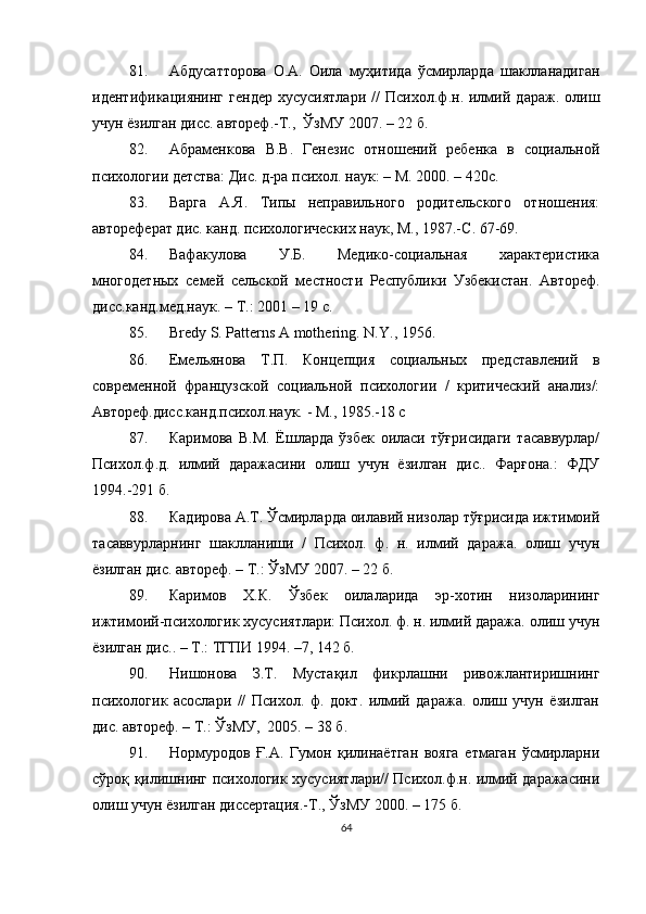 81. Абдусатторова   О.А.   Оила   муҳитида   ўсмирларда   шаклланадиган
идентификациянинг   гендер   хусусиятлари   //   Психол.ф.н.   илмий   дараж.   олиш
учун ёзилган дисс. автореф.-Т.,  ЎзМУ 2007. – 22 б.
82. Абраменкова   В.В.   Генезис   отношений   ребенка   в   социальной
психологии детства: Дис. д-ра психол. наук:   – М. 2000. – 420с.
83. Варга   А.Я.   Типы   неправильного   родительского   отношения:
автореферат дис. канд. психологических наук, М., 1987.-С .  67-69.
84. Вафакулова   У.Б.   Медико-социальная   характеристика
многодетных   семей   сельской   местности   Республики   Узбекистан.   Автореф.
дисс.канд.мед.наук.  – Т. : 2001  – 19 с.
85. Bredy S. Patterns A mothering. N . Y ., 1956 .
86. Емельянова   Т.П.   Концепция   социальных   представлений   в
современной   французской   социальной   психологии   /   критический   анализ/:
Автореф.дисс.канд.психол.наук.   -   М., 1985.-18 с
87. Каримова   В.М.   Ёшларда   ўзбек   оиласи   тўғрисидаги   тасаввурлар/
Психол.ф.д.   илмий   даражасини   олиш   учун   ёзилган   дис..   Фарғона.:   ФДУ
1994.-291 б.
88. Кадирова А.Т. Ўсмирларда оилавий низолар тўғрисида ижтимоий
тасаввурларнинг   шаклланиши   /   Психол.   ф.   н.   илмий   даража.   олиш   учун
ёзилган дис. автореф. – Т.: ЎзМУ 2007. – 22 б.
89. Каримов   Х.К.   Ўзбек   оилаларида   эр-хотин   низоларининг
ижтимоий-психологик хусусиятлари: Психол. ф. н. илмий даража. олиш учун
ёзилган дис.. – Т.: ТГПИ 1994. –7, 142 б.
90. Нишонова   З.Т.   Мустақил   фикрлашни   ривожлантиришнинг
психологик   асослари   //   Психол.   ф.   докт.   илмий   даража.   олиш   учун   ёзилган
дис. автореф. – Т.: ЎзМУ,  2005. – 38 б.
91. Нормуродов   Ғ.А.   Гумон   қилинаётган   вояга   етмаган   ўсмирларни
сўроқ қилишнинг психологик хусусиятлари// Психол.ф.н. илмий даражасини
олиш учун ёзилган диссертация.-Т., ЎзМУ 2000. – 175 б.
64 