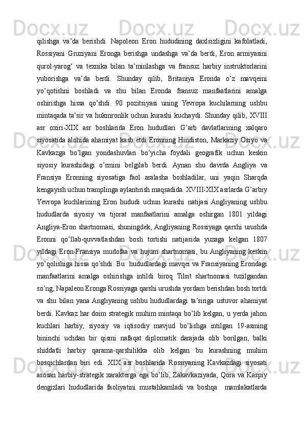 qilishga   va’da   berishdi.   Napoleon   Eron   hududining   daxlsizligini   kafolatladı,
Rossiyani   Gruziyani   Eronga   berishga   undashga   va’da   berdi,   Eron   armiyasini
qurol-yarog‘   va   texnika   bilan   ta’minlashga   va   fransuz   harbiy   instruktorlarini
yuborishga   va’da   berdi.   Shunday   qilib,   Britaniya   Eronda   o’z   mavqeini
yo’qotishni   boshladi   va   shu   bilan   Eronda   fransuz   manfaatlarini   amalga
oshirishga   hissa   qo’shdi.   90   pozitsiyasi   uning   Yevropa   kuchilarning   ushbu
mintaqada ta’sir va hukmronlik uchun kurashi  kuchaydi. Shunday qilib, XVIII
asr   oxiri-XIX   asr   boshlarida   Eron   hududlari   G’arb   davlatlarining   xalqaro
siyosatıda   alohida  ahamiyat  kasb   etdi   Eronning  Hindiston,  Markaziy   Osiyo  va
Kavkazga   bo’lgan   yondashuvları   bo’yicha   foydali   geografik   uchun   keskin
siyosiy   kurashidagi   o’rmini   belgilab   berdi.   Aynan   shu   davrda   Angliya   va
Fransiya   Eronning   siyosatiga   faol   aralasha   boshladilar,   uni   yaqin   Sharqda
kengayish uchun tramplinga aylantirish maqsadida. XVIII-XIX asrlarda G’arbiy
Yevropa   kuchlarining   Eron   hududi   uchun   kurashi   natijasi  Angliyaning   ushbu
hududlarda   siyosiy   va   tijorat   manfaatlarini   amalga   oshirgan   1801   yildagi
Angliya-Eron shartnomasi,  shuningdek,  Angliyaning  Rossiyaga  qarshi   urushda
Eronni   qo’llab-quvvatlashdan   bosh   tortishi   natijasida   yuzaga   kelgan   1807
yildagi   Eron-Fransiya   mudofaa   va   hujum   shartnomasi,   bu  Angliyaning   keskin
yo’qolishiga hissa qo’shdi. Bu   hududlardagi mavqei va Fransiyaning Erondagi
manfaatlarini   amalga   oshirishga   intildi   biroq   Tilsit   shartnomasi   tuzilgandan
so’ng, Napaleon Eronga Rossiyaga qarshi urushda yordam berishdan bosh tortdi
va   shu   bilan   yana  Angliyaning   ushbu   hududlardagi   ta’siriga   ustuvor   ahamiyat
berdi. Kavkaz har doim strategik muhim mintaqa bo’lib kelgan, u yerda jahon
kuchlari   harbiy,   siyosiy   va   iqtisodiy   mavjud   bo’lishga   intilgan   19-asming
bininchi   uchdan   bir   qismi   nafaqat   diplomatik   darajada   olib   borilgan,   balki
shiddatli   harbiy   qarama-qarshilikka   olib   kelgan   bu   kurashning   muhim
bosqichlardan   biri   edi.   XIX   asr   boshlarida   Rossiyaning   Kavkazdagi   siyosati
asosan   harbiy-strategik   xarakterga   ega   bo’lib,   Zakavkaziyada,   Qora   va   Kaspiy
dengizlari   hududlarida   faoliyatini   mustahkamladi   va   boshqa     mamlakatlarda 