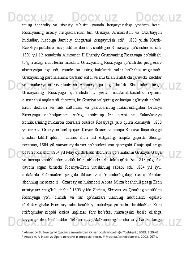 uning   iqtisodiy   va   siyosiy   ta’sirini   yanada   kengaytirishga   yordam   berdi.
Rossiyaning   asosiy   maqsadlarıdan   biri   Gruziya,   Armaniston   va   Ozarbayjon
hududlari   hisobiga   Janubiy   chegarani   kengaytirish   edi 5
.   1800   yilda   Kartli-
Kazetiya podshosi  rus podshosidan o’z shohligini Rossiyaga qo’shishni so’radi
1801  yil   12  sentabrda  Aleksandr   II   Sharqiy  Gruziyaning  Rossiyaga   qo’shilishi
to’g’risidagi manifestnı imzoladi Gruziyaning Rossiyaga qo’shilishu progressiv
ahamiyatga   ega   edi,   chunki   bu   uning   halokatda   xalos   bo’lishni   anglatardi.
Gruziyaning parchalanishi bartaraf etildi va shu bilan ishlab chiqaruvchi kuchlar
va   madaniyatni   rivojlantirish   imkoniyatiga   ega   bo’ldi   Shu   bilan   birga,
Gruziyaning   Rossiyaga   qo’shilishi   u   yerda   mustamlakachilik   rejimini
o’rnatishni anglatardi chorizm, bu Gruziya xalqining yelkasiga og’ir yuk qo’ydi.
Eron   shohları   va   turk   sultonları   va   pashalarining   hukmronligidan   Gruziya
Rossiyaga   qo’shilgandan   so’ng,   aholining   bir   qismi   va   Zakavkaziya
xonliklarining   hukmron   doiralari   orasida   Rossiyaga   jalb   qilish   kuchaydı.   1803
yil oxirida Gruziyanı boshqargan Knyaz Sitsianov   xonga Rossiya fuqaroligiga
o’tishni   taklif   qildi,       ammo   shoh   rad   etilganligi   haqida   gapirdi.   Shunga
qaramay,   1804   yil   yanvar   oyida   rus   qo’shinlari   xon   qarorgohi   Ganju   qal’asiga
bostirib kirishdi 1804 yil May oyida Eron shohi rus qo’shinlarini Gruziya, Ganja
va boshqa xonliklardan zudlik bilan olib chiqishi talab qildi. Bu 1813 yilgacha
davom   etgan   birinchi   Rossiya-Eron   urushining   sababi   edi.   1804   yıl   iyul
o‘rtalarda   Echmiadzin   jangida   Sitsianov   qo’mondonligıdagı   rus   qo’shinlari
shohning merosxo’ri,  Ozarbayjon hukmdori Abbas Mirza boshchiligidagı Eron
armiyasini   mag’lub   etishdi 6
.1805   yılda   Shekla,   Shirvan   va   Qorabog   xonliklan
Rossiyaga   yo’l   olishdi   va   rus   qo’shinlari   ularning   hududlarni   egallab
olishdi.inglizlar Eron sayosahu keraldi yo’nalishiga yo’naltira boshladilar. Eron
ittifoqchilar   niqobi   ostida   inglizlar   fors   ko rfazi   mintaqasini   bosib   olishgaʻ
tayyorgarlikni   boshladilar.  Tehron   sudi,   Malkomning   barcha   sa’y-harakatlariga
5
 Ahmedov B. Eron tarixi (qadim zamonlardan XX asr boshlarigacha)// Toshkent.: 2003. B.39-45
6
 Алиев А. А. Иран vs Ирак: история и современность // Москва. Университета, 2002. 767 с.   