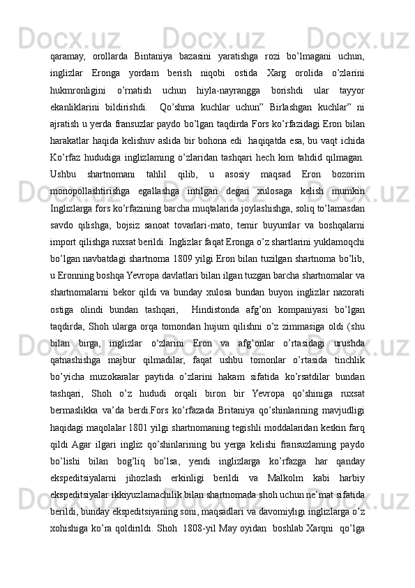qaramay,   orollarda   Bintaniya   bazasini   yaratishga   rozi   bo’lmagani   uchun,
inglizlar   Eronga   yordam   berish   niqobi   ostida   Xarg   orolida   o’zlarini
hukmronligini   o’rnatish   uchun   hiyla-nayrangga   borishdi   ular   tayyor
ekanliklarini   bildirishdi.     Qo’shma   kuchlar   uchun”   Birlashgan   kuchlar”   ni
ajratish u yerda fransuzlar paydo bo’lgan taqdirda Fors ko’rfazidagi Eron bilan
harakatlar haqida kelishuv aslida bir bohona edi   haqiqatda esa, bu vaqt ichida
Ko’rfaz   hududiga   inglizlaming   o’zlaridan   tashqari   hech   kim   tahdid   qilmagan.
Ushbu   shartnomanı   tahlil   qilib,   u   asosiy   maqsad   Eron   bozorim
monopollashtirishga   egallashga   intilgan   degan   xulosaga   kelish   mumkin
Inglizlarga fors ko’rfazining barcha muqtalarida joylashishga, soliq to’lamasdan
savdo   qilishga,   bojsiz   sanoat   tovarlari-mato,   temir   buyumlar   va   boshqalarni
import qilishga ruxsat berildi. Inglizlar faqat Eronga o’z shartlarini yuklamoqchi
bo’lgan navbatdagi shartnoma 1809 yilgi Eron bilan tuzilgan shartnoma bo’lib,
u Eronning boshqa Yevropa davlatlari bilan ilgan tuzgan barcha shartnomalar va
shartnomalarni   bekor   qildi   va   bunday   xulosa   bundan   buyon   inglizlar   nazorati
ostiga   olindi   bundan   tashqari,     Hindistonda   afg’on   kompaniyasi   bo’lgan
taqdirda,   Shoh   ularga   orqa   tomondan   hujum   qilishni   o’z   zimmasiga   oldi   (shu
bilan   birga,   inglizlar   o‘zlarini   Eron   va   afg’onlar   o’rtasidagi   urushda
qatnashishga   majbur   qilmadilar,   faqat   ushbu   tomonlar   o’rtasida   tinchlik
bo’yicha   muzokaralar   paytida   o’zlarini   hakam   sifatida   ko’rsatdilar   bundan
tashqari,   Shoh   o’z   hududi   orqali   biron   bir   Yevropa   qo’shiniga   ruxsat
bermaslikka   va’da   berdi.Fors   ko’rfazada   Britaniya   qo’shinlarining   mavjudligi
haqidagi maqolalar 1801 yilgi shartnomaning tegishli moddalaridan keskin farq
qildi  Agar   ilgari   ingliz   qo’shinlarining   bu   yerga   kelishi   fransuzlaming   paydo
bo’lishi   bilan   bog’liq   bo’lsa,   yendi   inglizlarga   ko’rfazga   har   qanday
ekspeditsiyalarni   jihozlash   erkinligi   berildi   va   Malkolm   kabi   harbiy
ekspeditsiyalar ikkiyuzlamachilik bilan shartnomada shoh uchun ne’mat sifatida
berildi, bunday ekspeditsiyaning soni, maqsadlari va davomiylıgı inglizlarga o’z
xohishiga ko’ra qoldirıldı. Shoh   1808-yil May oyidan   boshlab Xarqni   qo’lga 
