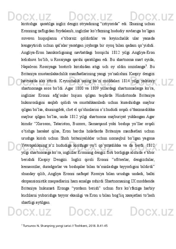kiritishga     qaratilga   ingliz   dengiz   otryadining   “ixtiyorida”   edi.   Shuning   uchun
Eronning zafligidan foydalanib, inglızlar ko’rfazning hududiy suvlarıga bo’lgan
suveren   huquqlarını   e’tiborsiz   qoldirdilar   va   keyinchalik   ular   yanada
kengaytirish   uchun   qal’alar   yaratgan   joylarga   bir   oyoq   bilan   qadam   qo’yishdi.
Angliya-Eron   hamkorligining   navbatdagi   bosqichi   1812   yilgi   Angliya-Eron
kelishuvi   bo’lib,   u   Rossiyaga   qarshi   qaratilgan   edi.   Bu   shartnoma   mart   oyida,
Napaleon   Rossiyaga   bostirib   kirishidan   atigi   uch   oy   oldin   imzolanga 7
.   Bu
Britaniya   mustamlakachilik   manfaatlarining   yangi   yo’nalishini   Kaspiy   dengizi
havzasida   aks   ettirdi.   Keyinchalik   uning   ba’zi   moddalari   1814   yilgi   yakuniy
shartnomaga   asos   bo’ldi.  Agar   1800   va   1809   yillardagi   shartnomalarga   ko’ra,
ingliziar   Eronni   afg’onlar   hujum   qilgan   taqdirda   Hindistonda   Britaniya
hukmronligini   saqlab   qolish   va   mustahkamlash   uchun   kurashishga   majbur
qilgan bo’lsa, shuningdek, chet el qo’shinlarini o’z hududi orqali o’tkazmaslikka
majbur   qilgan   bo’lsa,   unda   1812   yilgi   shartnoma   majburiyat   yuklangan  Agar
kimdir   “Xuroson,   Tatariston,   Buxoro,   Samarqand   yoki   boshqa   yo’llar   orqali
o’tishga   harakat   qilsa,   Eron   barcha   holatlarda   Britaniya   manfaatlari   uchun
urushga   kirish   uchun   Shoh   britaniyalıklar   uchun   nomaqbul   bo’lgan   yagona
Yevropalikning   o’z   hududiga   kirishiga   yo’l   qo’ymaslikka   va   da   berdi.   1812
yilgi shartnomaga ko’ra, inglizlar Eronning dengiz floti borligiga alohida e’tibor
berishdi   Kaspiy   Dengizi.   Ingliz   qiroli   Eronni   “ofitserlar,   dengizchilar,
kemasozlar,   duradgorlar   va   boshqalar   bilan   ta’minlashga   tayyorligini   bildirdi”
shunday   qilib,   Angliya   Eronni   nafaqat   Rossiya   bilan   urushga   undadi,   balki
ekspansionistik maqsadlarini ham amalga oshirdi Shartnomaning IX moddasida
Britaniya   hukumati   Eronga   “yordam   berish”   uchun   fors   ko’rfaziga   harbiy
kuchlarni yuborishga tayyor ekanligi va Eron u bilan bog’liq xarajatlari to‘lash
shartligi aytilgan.
7
  Tursunov N. Sharqning yangi tarixi // Toshkent, 2018. B.41-45 