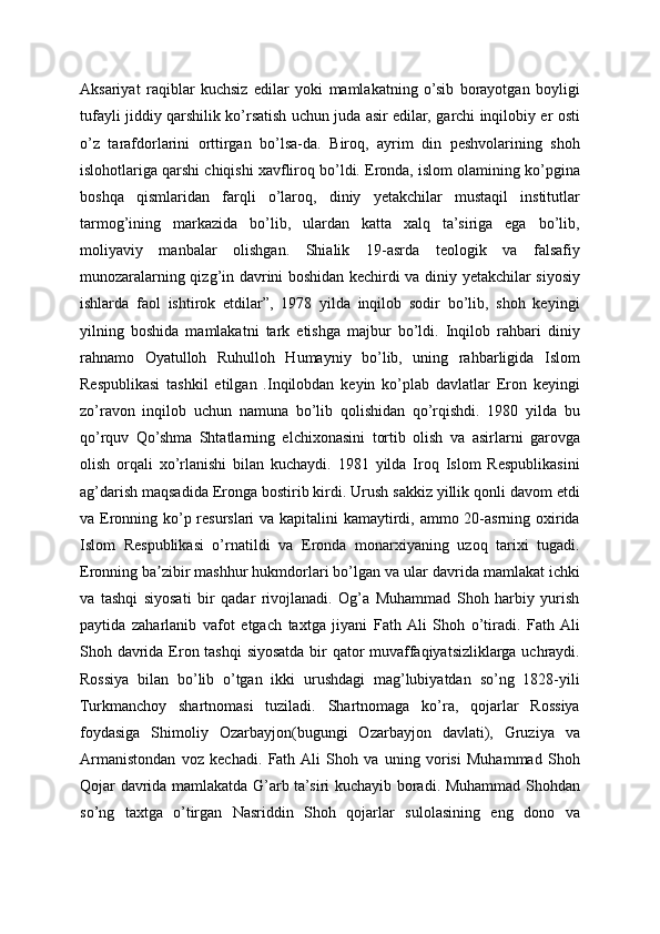 Aksariyat   raqiblar   kuchsiz   edilar   yoki   mamlakatning   o’sib   borayotgan   boyligi
tufayli jiddiy qarshilik ko’rsatish uchun juda asir edilar, garchi inqilobiy er osti
o’z   tarafdorlarini   orttirgan   bo’lsa-da.   Biroq,   ayrim   din   peshvolarining   shoh
islohotlariga qarshi chiqishi xavfliroq bo’ldi. Eronda, islom olamining ko’pgina
boshqa   qismlaridan   farqli   o’laroq,   diniy   yetakchilar   mustaqil   institutlar
tarmog’ining   markazida   bo’lib,   ulardan   katta   xalq   ta’siriga   ega   bo’lib,
moliyaviy   manbalar   olishgan.   Shialik   19-asrda   teologik   va   falsafiy
munozaralarning qizg’in davrini boshidan kechirdi va diniy yetakchilar siyosiy
ishlarda   faol   ishtirok   etdilar”,   1978   yilda   inqilob   sodir   bo’lib,   shoh   keyingi
yilning   boshida   mamlakatni   tark   etishga   majbur   bo’ldi.   Inqilob   rahbari   diniy
rahnamo   Oyatulloh   Ruhulloh   Humayniy   bo’lib,   uning   rahbarligida   Islom
Respublikasi   tashkil   etilgan   .Inqilobdan   keyin   ko’plab   davlatlar   Eron   keyingi
zo’ravon   inqilob   uchun   namuna   bo’lib   qolishidan   qo’rqishdi.   1980   yilda   bu
qo’rquv   Qo’shma   Shtatlarning   elchixonasini   tortib   olish   va   asirlarni   garovga
olish   orqali   xo’rlanishi   bilan   kuchaydi.   1981   yilda   Iroq   Islom   Respublikasini
ag’darish maqsadida Eronga bostirib kirdi. Urush sakkiz yillik qonli davom etdi
va Eronning ko’p resurslari  va kapitalini kamaytirdi, ammo 20-asrning oxirida
Islom   Respublikasi   o’rnatildi   va   Eronda   monarxiyaning   uzoq   tarixi   tugadi.
Eronning ba zibir mashhur hukmdorlari bo’lgan va ular davrida mamlakat ichkiʼ
va   tashqi   siyosati   bir   qadar   rivojlanadi.   Og’a   Muhammad   Shoh   harbiy   yurish
paytida   zaharlanib   vafot   etgach   taxtga   jiyani   Fath  Ali   Shoh   o’tiradi.   Fath  Ali
Shoh davrida Eron tashqi  siyosatda bir qator  muvaffaqiyatsizliklarga uchraydi.
Rossiya   bilan   bo’lib   o’tgan   ikki   urushdagi   mag’lubiyatdan   so’ng   1828-yili
Turkmanchoy   shartnomasi   tuziladi.   Shartnomaga   ko’ra,   qojarlar   Rossiya
foydasiga   Shimoliy   Ozarbayjon(bugungi   Ozarbayjon   davlati),   Gruziya   va
Armanistondan   voz   kechadi.   Fath  Ali   Shoh   va   uning   vorisi   Muhammad   Shoh
Qojar davrida mamlakatda G’arb ta’siri kuchayib boradi. Muhammad Shohdan
so’ng   taxtga   o’tirgan   Nasriddin   Shoh   qojarlar   sulolasining   eng   dono   va 