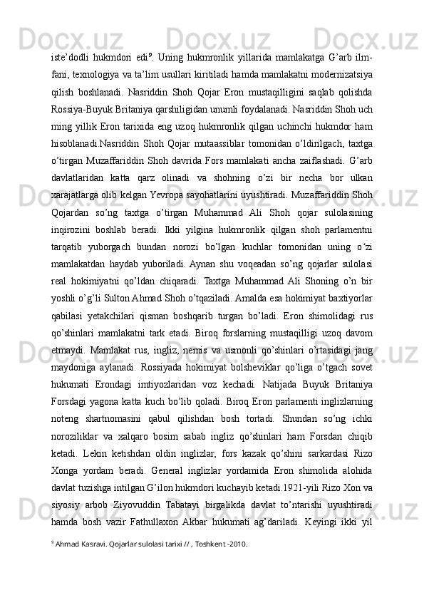 iste’dodli   hukmdori   edi 9
.   Uning   hukmronlik   yillarida   mamlakatga   G’arb   ilm-
fani, texnologiya va ta’lim usullari kiritiladi hamda mamlakatni modernizatsiya
qilish   boshlanadi.   Nasriddin   Shoh   Qojar   Eron   mustaqilligini   saqlab   qolishda
Rossiya-Buyuk Britaniya qarshiligidan unumli foydalanadi. Nasriddin Shoh uch
ming   yillik   Eron   tarixida   eng   uzoq   hukmronlik   qilgan   uchinchi   hukmdor   ham
hisoblanadi.Nasriddin   Shoh   Qojar   mutaassiblar   tomonidan   o’ldirilgach,   taxtga
o’tirgan   Muzaffariddin   Shoh   davrida   Fors   mamlakati   ancha   zaiflashadi.   G’arb
davlatlaridan   katta   qarz   olinadi   va   shohning   o’zi   bir   necha   bor   ulkan
xarajatlarga olib kelgan Yevropa sayohatlarini uyushtiradi. Muzaffariddin Shoh
Qojardan   so’ng   taxtga   o’tirgan   Muhammad   Ali   Shoh   qojar   sulolasining
inqirozini   boshlab   beradi.   Ikki   yilgina   hukmronlik   qilgan   shoh   parlamentni
tarqatib   yuborgach   bundan   norozi   bo’lgan   kuchlar   tomonidan   uning   o ziʻ
mamlakatdan   haydab   yuboriladi.  Aynan   shu   voqeadan   so’ng   qojarlar   sulolasi
real   hokimiyatni   qo’ldan   chiqaradi.   Taxtga   Muhammad   Ali   Shoning   o’n   bir
yoshli o’g’li Sulton Ahmad Shoh o’tqaziladi. Amalda esa hokimiyat baxtiyorlar
qabilasi   yetakchilari   qisman   boshqarib   turgan   bo’ladi.   Eron   shimolidagi   rus
qo’shinlari   mamlakatni   tark   etadi.   Biroq   forslarning   mustaqilligi   uzoq   davom
etmaydi.   Mamlakat   rus,   ingliz,   nemis   va   usmonli   qo’shinlari   o’rtasidagi   jang
maydoniga   aylanadi.   Rossiyada   hokimiyat   bolsheviklar   qo’liga   o’tgach   sovet
hukumati   Erondagi   imtiyozlaridan   voz   kechadi.   Natijada   Buyuk   Britaniya
Forsdagi   yagona  katta  kuch  bo’lib  qoladi.  Biroq  Eron  parlamenti   inglizlarning
noteng   shartnomasini   qabul   qilishdan   bosh   tortadi.   Shundan   so’ng   ichki
noroziliklar   va   xalqaro   bosim   sabab   ingliz   qo’shinlari   ham   Forsdan   chiqib
ketadi.   Lekin   ketishdan   oldin   inglizlar,   fors   kazak   qo’shini   sarkardasi   Rizo
Xonga   yordam   beradi.   General   inglizlar   yordamida   Eron   shimolida   alohida
davlat tuzishga intilgan G’ilon hukmdori kuchayib ketadi.1921-yili Rizo Xon va
siyosiy   arbob   Ziyovuddin   Tabatayi   birgalikda   davlat   to’ntarishi   uyushtiradi
hamda   bosh   vazir   Fathullaxon  Akbar   hukumati   ag’dariladi.   Keyingi   ikki   yil
9
 Ahmad Kasravi. Qojarlar sulolasi tarixi // , Toshkent -2010. 