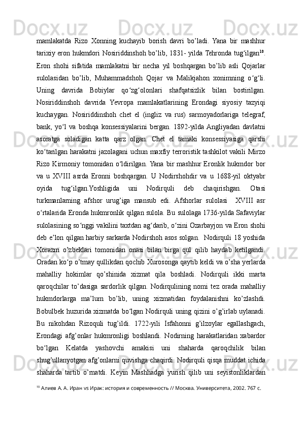 mamlakatda   Rizo   Xonning   kuchayib   borish   davri   bo’ladi.   Yana   bir   mashhur
tarixiy eron hukmdori Nosiriddinshoh bo’lib, 1831- yilda Tehronda tug ilganʻ 10
.
Eron   shohi   sifatida   mamlakatni   bir   necha   yil   boshqargan   bo’lib   asli   Qojarlar
sulolasidan   bo’lib,   Muhammadshoh   Qojar   va   Malikjahon   xonimning   o g li.	
ʻ ʻ
Uning   davrida   Bobiylar   qo zg olonlari   shafqatsizlik   bilan   bostirilgan.	
ʻ ʻ
Nosiriddinshoh   davrida   Yevropa   mamlakatlarining   Erondagi   siyosiy   tazyiqi
kuchaygan.   Nosiriddinshoh   chet   el   (ingliz   va   rus)   sarmoyadorlariga   telegraf,
bank,   yo l   va   boshqa   konsessiyalarini   bergan.   1892-yilda  Angliyadan   davlatni	
ʻ
asoratga   soladigan   katta   qarz   olgan.   Chet   el   tamaki   konsessiyasiga   qarshi
ko tarilgan harakatni jazolagani uchun maxfiy terroristik tashkilot vakili Mirzo	
ʻ
Rizo  Kirmoniy  tomonidan   o ldirilgan.  Yana   bir  mashhur   Eronlik  hukmdor   bor	
ʻ
va   u   XVIII   asrda   Eronni   boshqargan.   U   Nodirshohdir   va   u   1688-yil   oktyabr
oyida   tug ilgan.Yoshligida   uni   Nodirquli   deb   chaqirishgan.   Otasi	
ʻ
turkmanlarning   afshor   urug’iga   mansub   edi.   Afshorlar   sulolasi     XVIII   asr
o rtalarida Eronda hukmronlik qilgan sulola. Bu sulolaga 1736-yilda Safaviylar	
ʻ
sulolasining so nggi vakilini taxtdan ag darib, o zini Ozarbayjon va Eron shohi	
ʻ ʻ ʻ
deb e lon qilgan harbiy sarkarda Nodirshoh asos solgan.   Nodirquli 18 yoshida	
ʼ
Xorazm   o’zbeklari   tomonidan   onasi   bilan   birga   qul   qilib   haydab   ketilgandi.
Oradan ko p o’tmay qullikdan qochib Xurosonga qaytib keldi va o’sha yerlarda	
ʻ
mahalliy   hokimlar   qo’shinida   xizmat   qila   boshladi.   Nodirquli   ikki   marta
qaroqchilar   to’dasiga   sardorlik   qilgan.   Nodirqulining   nomi   tez   orada   mahalliy
hukmdorlarga   ma’lum   bo’lib,   uning   xizmatidan   foydalanishni   ko’zlashdi.
Bobulbek huzurida xizmatda bo lgan Nodirquli uning qizini o’g’irlab uylanadi.	
ʻ
Bu   nikohdan   Rizoquli   tug’ildi.   1722-yili   Isfahonni   g’ilzoylar   egallashgach,
Erondagi   afg’onlar   hukmronligi   boshlandi.   Nodirning   harakatlaridan   xabardor
bo lgan   Kelatda   yashovchi   amakisi   uni   shaharda   qaroqchilik   bilan	
ʻ
shug’ullanyotgan afg’onlarni quvishga chaqirdi. Nodirquli qisqa muddat ichida
shaharda   tartib   o’rnatdi.   Keyin   Mashhadga   yurish   qilib   uni   seyistonliklardan
10
  Алиев А. А. Иран vs Ирак: история и современность // Москва. Университета, 2002. 767 с.   