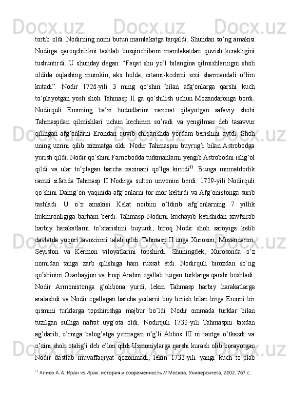 tortib oldi. Nodirning nomi butun mamlakatga tarqaldi. Shundan so’ng amakisi
Nodirga   qaroqchilikni   tashlab   bosqinchilarni   mamlakatdan   quvish   kerakligini
tushuntirdi.   U   shunday   degan:   “Faqat   shu   yo’l   bilangina   qilmishlaringni   shoh
oldida   oqlashing   mumkin,   aks   holda,   ertami-kechmi   seni   sharmandali   o’lim
kutadi”.   Nodir   1726-yili   3   ming   qo’shin   bilan   afg’onlarga   qarshi   kuch
to‘playotgan   yosh   shoh   Tahmasp   II   ga   qo’shilish   uchun   Mozandaronga   bordi.
Nodirquli   Eronning   ba’zi   hududlarini   nazorat   qilayotgan   safaviy   shohi
Tahmaspdan   qilmishlari   uchun   kechirim   so’radi   va   yengilmas   deb   tasavvur
qilingan   afg’onlarni   Erondan   quvib   chiqarishda   yordam   berishini   aytdi.   Shoh
uning   uzrini   qilib   xizmatga   oldi.   Nodir   Tahmaspni   buyrug’i   bilan  Astrobodga
yurish qildi. Nodir qo’shini Farnobodda turkmanlarni yengib Astrobodni ishg’ol
qildi   va   ular   to’plagan   barcha   xazinani   qo’lga   kiritdi 11
.   Bunga   minnatdorlik
ramzi   sifatida   Tahmasp   II   Nodirga   sulton   unvonini   berdi.   1729-yili   Nodirquli
qo’shini  Damg’on yaqinida afg’onlarni tor-mor keltirdi  va Afg’onistonga surib
tashladi.   U   o’z   amakisi   Kelat   noibini   o’ldirib   afg’onlarning   7   yillik
hukmronligiga   barham   berdi.   Tahmasp   Nodirni   kuchayib   ketishidan   xavfsirab
harbiy   harakatlarni   to’xtarishini   buyurdi,   biroq   Nodir   shoh   saroyiga   kelib
davlatda yuqori lavozimni talab qildi. Tahmasp II unga Xuroson, Mozandaron,
Seyiston   va   Kermon   viloyatlarini   topshirdi.   Shuningdek,   Xurosonda   o’z
nomidan   tanga   zarb   qilishiga   ham   ruxsat   etdi.   Nodirquli   birozdan   so’ng
qo’shinini Ozarbayjon va Iroqi Arabni egallab turgan turklarga qarshi boshladi.
Nodir   Armonistonga   g’olibona   yurdi,   lekin   Tahmasp   harbiy   harakatlarga
aralashdi  va  Nodir   egallagan  barcha   yerlarni   boy  berish  bilan  birga  Eronni  bir
qismini   turklarga   topshirishga   majbur   bo’ldi.   Nodir   ommada   turklar   bilan
tuzilgan   sulhga   nafrat   uyg’ota   oldi.   Nodirquli   1732-yili   Tahmaspni   taxdan
ag’darib,   o’rniga   balog’atga   yetmagan   o’g’li  Abbos   III   ni   taxtga   o’tkazdi   va
o’zini shoh otalig’i deb e’lon qildi.Usmoniylarga qarshi kurash olib borayotgan
Nodir   dastlab   muvaffaqiyat   qozonmadi,   lekin   1733-yili   yangi   kuch   to’plab
11
 Алиев А. А. Иран vs Ирак: история и современность // Москва. Университета, 2002. 767 с.   