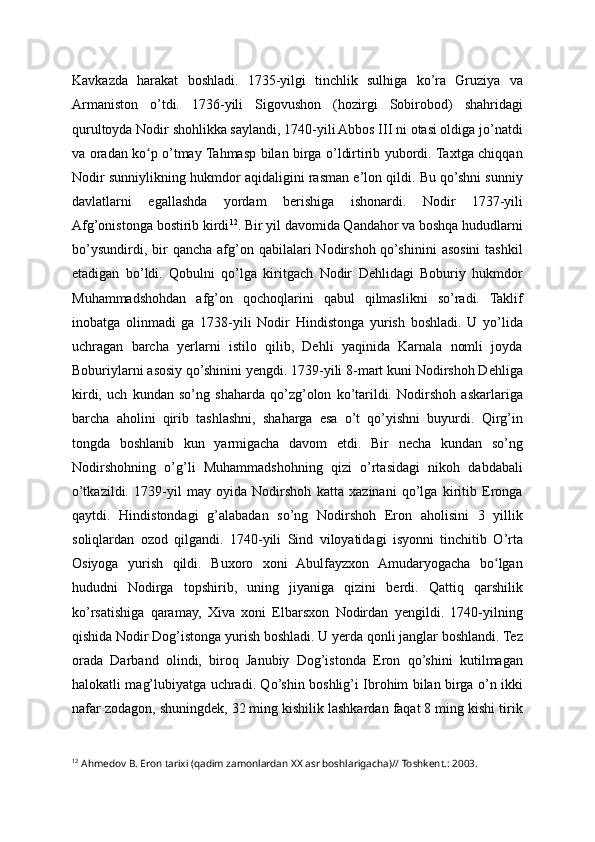 Kavkazda   harakat   boshladi.   1735-yilgi   tinchlik   sulhiga   ko’ra   Gruziya   va
Armaniston   o’tdi.   1736-yili   Sigovushon   (hozirgi   Sobirobod)   shahridagi
qurultoyda Nodir shohlikka saylandi, 1740-yili Abbos III ni otasi oldiga jo’natdi
va oradan ko p o’tmay Tahmasp bilan birga o’ldirtirib yubordi. Taxtga chiqqanʻ
Nodir sunniylikning hukmdor aqidaligini rasman e’lon qildi. Bu qo’shni sunniy
davlatlarni   egallashda   yordam   berishiga   ishonardi.   Nodir   1737-yili
Afg’onistonga bostirib kirdi 12
. Bir yil davomida Qandahor va boshqa hududlarni
bo’ysundirdi,  bir   qancha  afg’on  qabilalari  Nodirshoh  qo’shinini   asosini   tashkil
etadigan   bo’ldi.   Qobulni   qo’lga   kiritgach   Nodir   Dehlidagi   Boburiy   hukmdor
Muhammadshohdan   afg’on   qochoqlarini   qabul   qilmaslikni   so’radi.   Taklif
inobatga   olinmadi   ga   1738-yili   Nodir   Hindistonga   yurish   boshladi.   U   yo’lida
uchragan   barcha   yerlarni   istilo   qilib,   Dehli   yaqinida   Karnala   nomli   joyda
Boburiylarni asosiy qo’shinini yengdi. 1739-yili 8-mart kuni Nodirshoh Dehliga
kirdi,   uch   kundan   so’ng   shaharda   qo’zg’olon   ko’tarildi.   Nodirshoh   askarlariga
barcha   aholini   qirib   tashlashni,   shaharga   esa   o’t   qo’yishni   buyurdi.   Qirg’in
tongda   boshlanib   kun   yarmigacha   davom   etdi.   Bir   necha   kundan   so’ng
Nodirshohning   o’g’li   Muhammadshohning   qizi   o’rtasidagi   nikoh   dabdabali
o’tkazildi.   1739-yil   may   oyida   Nodirshoh   katta   xazinani   qo’lga   kiritib   Eronga
qaytdi.   Hindistondagi   g’alabadan   so’ng   Nodirshoh   Eron   aholisini   3   yillik
soliqlardan   ozod   qilgandi.   1740-yili   Sind   viloyatidagi   isyonni   tinchitib   O’rta
Osiyoga   yurish   qildi.   Buxoro   xoni   Abulfayzxon   Amudaryogacha   bo lgan	
ʻ
hududni   Nodirga   topshirib,   uning   jiyaniga   qizini   berdi.   Qattiq   qarshilik
ko’rsatishiga   qaramay,   Xiva   xoni   Elbarsxon   Nodirdan   yengildi.   1740-yilning
qishida Nodir Dog’istonga yurish boshladi. U yerda qonli janglar boshlandi. Tez
orada   Darband   olindi,   biroq   Janubiy   Dog’istonda   Eron   qo’shini   kutilmagan
halokatli mag’lubiyatga uchradi. Qo’shin boshlig’i Ibrohim bilan birga o’n ikki
nafar zodagon, shuningdek, 32 ming kishilik lashkardan faqat 8 ming kishi tirik
12
 Ahmedov B. Eron tarixi (qadim zamonlardan XX asr boshlarigacha)// Toshkent.: 2003.  