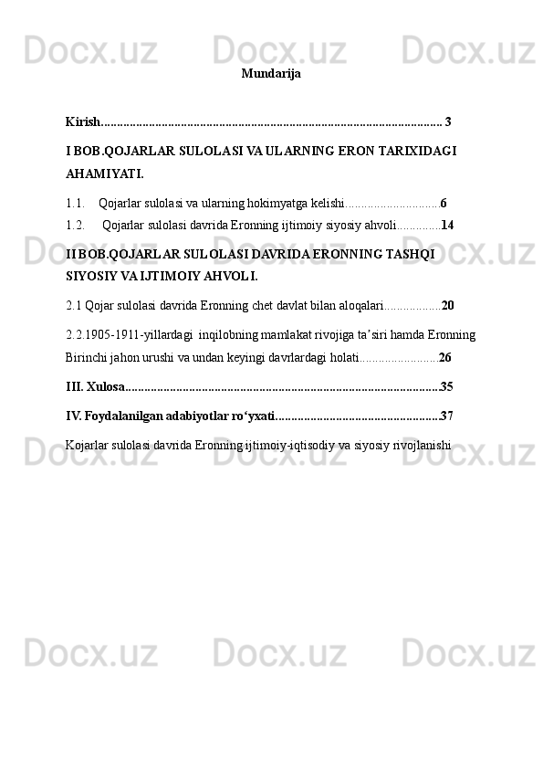 Mundarija
Kirish........................................................................................................... 3
I BOB.QOJARLAR SULOLASI VA ULARNING ERON TARIXIDAGI 
AHAMIYATI.
1.1. Qojarlar sulolasi va ularning hokimyatga kelishi.............................. 6
1.2.  Qojarlar sulolasi davrida Eronning ijtimoiy siyosiy ahvoli.............. 14
II BOB.QOJARLAR SULOLASI DAVRIDA ERONNING TASHQI 
SIYOSIY VA IJTIMOIY AHVOLI.
2.1 Qojar sulolasi davrida Eronning chet davlat bilan aloqalari.................. 20
2.2.1905-1911-yillardagi  inqilobning mamlakat rivojiga ta siri hamda Eronningʼ
Birinchi jahon urushi va undan keyingi davrlardagi holati......................... 26
III. Xulosa...................................................................................................35
IV. Foydalanilgan adabiyotlar ro yxati....................................................37	
ʻ
Kojarlar sulolasi davrida Eronning ijtimoiy-iqtisodiy va siyosiy rivojlanishi 