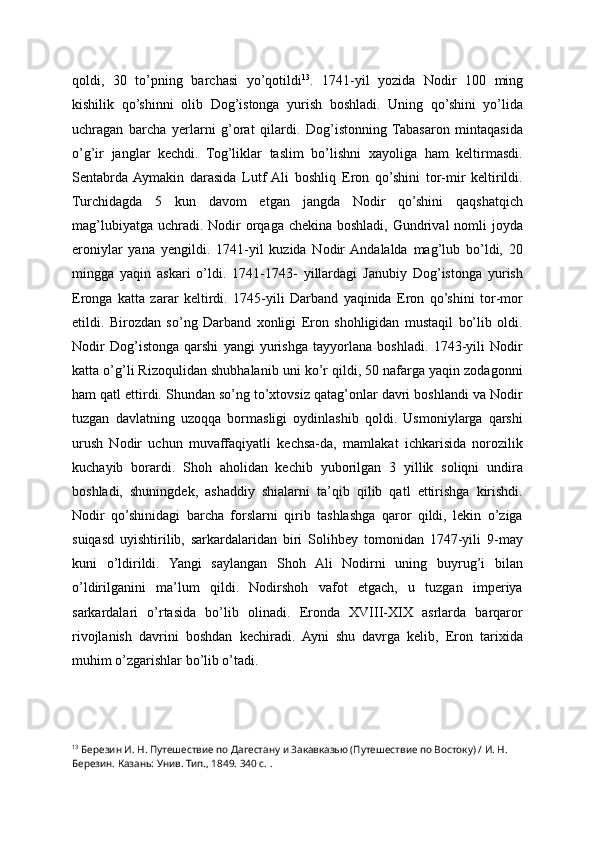 qoldi ,   30   to’pning   barchasi   yo’qotildi 13
.   1741-yil   yozida   Nodir   100   ming
kishilik   qo’shinni   olib   Dog’istonga   yurish   boshladi.   Uning   qo’shini   yo’lida
uchragan   barcha   yerlarni   g’orat   qilardi.   Dog’istonning   Tabasaron   mintaqasida
o’g’ir   janglar   kechdi.   Tog’liklar   taslim   bo’lishni   xayoliga   ham   keltirmasdi.
Sentabrda  Aymakin   darasida   Lutf  Ali   boshliq   Eron   qo’shini   tor-mir   keltirildi.
Turchidagda   5   kun   davom   etgan   jangda   Nodir   qo’shini   qaqshatqich
mag’lubiyatga  uchradi. Nodir  orqaga chekina boshladi,  Gundrival  nomli  joyda
eroniylar   yana   yengildi.   1741-yil   kuzida   Nodir  Andalalda   mag’lub   bo’ldi,   20
mingga   yaqin   askari   o’ldi.   1741-1743-   yillardagi   Janubiy   Dog’istonga   yurish
Eronga   katta   zarar   keltirdi.   1745-yili   Darband   yaqinida   Eron   qo’shini   tor-mor
etildi.   Birozdan   so’ng   Darband   xonligi   Eron   shohligidan   mustaqil   bo’lib   oldi.
Nodir   Dog’istonga   qarshi   yangi   yurishga   tayyorlana   boshladi.   1743-yili   Nodir
katta o’g’li Rizoqulidan shubhalanib uni ko’r qildi, 50 nafarga yaqin zodagonni
ham qatl ettirdi. Shundan so’ng to’xtovsiz qatag’onlar davri boshlandi va Nodir
tuzgan   davlatning   uzoqqa   bormasligi   oydinlashib   qoldi.   Usmoniylarga   qarshi
urush   Nodir   uchun   muvaffaqiyatli   kechsa-da,   mamlakat   ichkarisida   norozilik
kuchayib   borardi.   Shoh   aholidan   kechib   yuborilgan   3   yillik   soliqni   undira
boshladi,   shuningdek,   ashaddiy   shialarni   ta’qib   qilib   qatl   ettirishga   kirishdi.
Nodir   qo’shinidagi   barcha   forslarni   qirib   tashlashga   qaror   qildi,   lekin   o’ziga
suiqasd   uyishtirilib,   sarkardalaridan   biri   Solihbey   tomonidan   1747-yili   9-may
kuni   o’ldirildi.   Yangi   saylangan   Shoh   Ali   Nodirni   uning   buyrug’i   bilan
o’ldirilganini   ma’lum   qildi.   Nodirshoh   vafot   etgach,   u   tuzgan   imperiya
sarkardalari   o’rtasida   bo’lib   olinadi.   Eronda   XVIII-XIX   asrlarda   barqaror
rivojlanish   davrini   boshdan   kechiradi.   Ayni   shu   davrga   kelib,   Eron   tarixida
muhim o’zgarishlar bo’lib o’tadi.
13
  Березин И. Н. Путешествие по Дагестану и Закавказью (Путешествие по Востоку) / И. Н. 
Березин. Казань: Унив. Тип., 1849. 340 с. . 