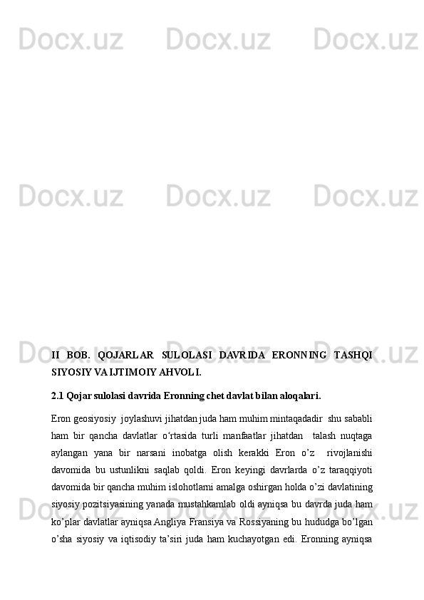 II   BOB.   QOJARLAR   SULOLASI   DAVRIDA   ERONNING   TASHQI
SIYOSIY VA IJTIMOIY AHVOLI.
2.1 Qojar sulolasi davrida Eronning chet davlat bilan aloqalari.
Eron geosiyosiy  joylashuvi jihatdan juda ham muhim mintaqadadir  shu sababli
ham   bir   qancha   davlatlar   o rtasida   turli   manfaatlar   jihatdan     talash   nuqtagaʻ
aylangan   yana   bir   narsani   inobatga   olish   kerakki   Eron   o’z     rivojlanishi
davomida   bu   ustunlikni   saqlab   qoldi.   Eron   keyingi   davrlarda   o’z   taraqqiyoti
davomida bir qancha muhim islohotlarni amalga oshirgan holda o’zi davlatining
siyosiy pozitsiyasining yanada mustahkamlab oldi ayniqsa bu davrda juda ham
ko’plar davlatlar ayniqsa Angliya Fransiya va Rossiyaning bu hududga bo’lgan
o’sha   siyosiy   va   iqtisodiy   ta’siri   juda   ham   kuchayotgan   edi.   Eronning   ayniqsa 