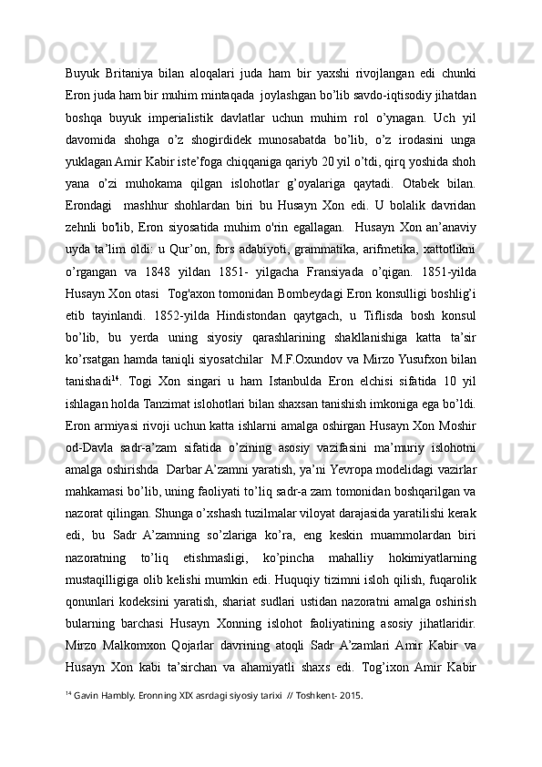 Buyuk   Britaniya   bilan   aloqalari   juda   ham   bir   yaxshi   rivojlangan   edi   chunki
Eron juda ham bir muhim mintaqada  joylashgan bo’lib savdo-iqtisodiy jihatdan
boshqa   buyuk   imperialistik   davlatlar   uchun   muhim   rol   o’ynagan.   Uch   yil
davomida   shohga   o’z   shogirdidek   munosabatda   bo’lib,   o’z   irodasini   unga
yuklagan Amir Kabir iste’foga chiqqaniga qariyb 20 yil o’tdi, qirq yoshida shoh
yana   o’zi   muhokama   qilgan   islohotlar   g’oyalariga   qaytadi.   Otabek   bilan.
Erondagi     mashhur   shohlardan   biri   bu   Husayn   Xon   edi.   U   bolalik   davridan
zehnli   bo'lib,   Eron   siyosatida   muhim   o'rin   egallagan.     Husayn   Xon   an’anaviy
uyda   ta’lim   oldi:   u   Qur’on,   fors   adabiyoti,   grammatika,   arifmetika,   xattotlikni
o’rgangan   va   1848   yildan   1851 -   yilgacha   Fransiyada   o’qigan.   1851 - yilda
Husayn Xon   otasi     T og'ax on tomonidan Bombeydagi Eron konsulligi boshlig’i
etib   tayinlandi.   1852 - yilda   Hindistondan   qaytgach,   u   Tiflisda   bosh   konsul
bo’lib,   bu   yerda   uning   siyosiy   qarashlarining   shakllanishiga   katta   ta’sir
ko’rsatgan   hamda taniqli siyosatchilar     M.F.Oxundov va Mirzo Yusufxon bilan
tanishadi 14
.   Togi   Xon   singari   u   ham   Istanbulda   Eron   elchisi   sifatida   10   yil
ishlagan holda Tanzimat islohotlari bilan shaxsan tanishish imkoniga ega bo’ldi.
Eron armiyasi rivoji uchun katta ishlarni amalga oshirgan Husayn Xon Moshir
od-D avla   sadr-a’zam   sifatida   o’zining   asosiy   vazifasini   ma’muriy   islohotni
amalga oshirish da     Darbar A’zamni yaratish, ya’ni   Yevropa modelidagi vazirlar
mahkamasi bo’lib, uning faoliyati to’liq sadr-a zam tomonidan boshqarilgan va
nazorat qilingan. Shunga o’xshash tuzilmalar viloyat darajasida yaratilishi kerak
edi,   bu   Sadr   A’zamning   so’zlariga   ko’ra,   eng   keskin   muammolardan   biri
nazoratning   to’liq   etishmasligi,   ko’pincha   mahalliy   hokimiyatlarning
mustaqilligiga olib kelishi mumkin edi. Huquqiy tizimni isloh qilish, fuqarolik
qonunlari   kodeksini   yaratish,   shariat   sudlari   ustidan   nazoratni   amalga   oshirish
bularning   barchasi   Husayn   Xonning   islohot   faoliyatining   asosiy   jihatlaridir.
Mirzo   Malkomxon   Qojarlar   davrining   atoqli   Sadr   A’zamlari   Amir   Kabir   va
Husayn   Xon   kabi   ta’sirchan   va   ahamiyatli   shaxs   edi.   T og’ixon   Amir   Kabir
14
  Gavin Hambly. Eronning XIX asrdagi siyosiy tarixi  // Toshkent- 2015. 