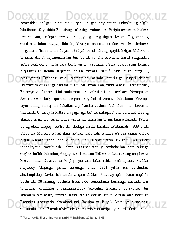 davrasidan   bo’lgan   islom   dinini   qabul   qilgan   boy   arman   sudxo’rning   o’g’li
Mal ikx on 10 yoshida Fransiyaga o’qishga yuboriladi. Parijda arman maktabini
tamomlagan,   so’ngra   uning   taraqqiyotiga   ergashgan   Mirzo   Ta g'ix onning
maslahati   bilan   huquq,   falsafa,   Yevropa   siyosati   asoslari   va   din   ilmlarini
o’rganib, ta’limni tamomlagan. 1850 yil oxirida Eronga qaytib kelgan Mal ik xon
birinchi   davlat   tarjimonlaridan   biri   bo’ldi   va   Dar-ol-Fonun   kashf   etilgandan
so’ng   Malikxon     unda   dars   berdi   va   bir   vaqtning   o’zida   Yevropadan   kelgan
o’qituvchilar   uchun   tarjimon   bo’lib   xizmat   qildi 15
.   Shu   bilan   birga   u ,
Angliyaning   Erondagi   vakili   yordamida   martaba   orttirishga,   yuqori   davlat
lavozimiga erishishga harakat qiladi. Malik xon  Xon, xuddi Amiri Kabir singari,
Fransiya   va   fransuz   tilini   mukammal   biluvchisi   sifatida   tanilgan,   Yevropa   va
Amerikaning   ko’p   qismini   kezgan.   Sayohat   davomida   Malikxon   Yevropa
siyosatining   Sharq   mamlakatlaridagi   barcha   yashirin   buloqlari   bilan   bevosita
tanishadi.   U   saroyda   katta   mavqega   ega   bo’lib,   nafaqat   Nosir   od-Dinshohning
shaxsiy   tarjimoni,   balki   uning   yaqin   sheriklaridan   biriga   ham   aylanadi.  Tabriz
qo’zg’oloni   tarqoq     bo’lsa-da,   shohga   qarshi   harakat   to’xtamadi.   1909   yilda
Tehronda   Muhammad  Alishah   taxtdan   tushirildi.   Buning   o’rniga   uning   kichik
o’g’li   Ahmad   shoh   deb   e’lon   qilindi .   Konstitutsiya   tiklandi.   Mamlakat
iqtisodiyotini   yaxshilash   uchun   hukumat   xorijiy   davlatlardan   qarz   olishga
majbur bo’ldi. Masalan, Angliyadan 1 million 250 ming funt sterling miqdorida
kredit   olindi.   Rossiya   va   Angliya   yordami   bilan   ichki   aksilinqilobiy   kuchlar
inqilobiy   Majlisga   qarshi   hujumga   o’tdi.   1911   yilda   rus   qo’shinlari
aksilinqilobiy   davlat   to’ntarishida   qatnashdilar.   Shunday   qilib,   Eron   inqilobi
bostirildi.   20-asrning   boshida   Eron   ikki   tomonlama   kurashga   kirishdi.   Bir
tomondan   eronliklar   mustamlakachilik   tazyiqlari   kuchayib   borayotgan   bir
sharoitda   o’z   milliy   mustaqilligini   saqlab   qolish   uchun   kurash   olib   bordilar.
Eronning   geosiyosiy   ahamiyati   uni   Rossiya   va   Buyuk   Britaniya   o’rtasidagi
mustamlakachi “Buyuk o’yin” ning markaziy markaziga aylantirdi. Oxir-oqibat,
15
 Tursunov N. Sharqning yangi tarixi // Toshkent, 2018. B.41-45 