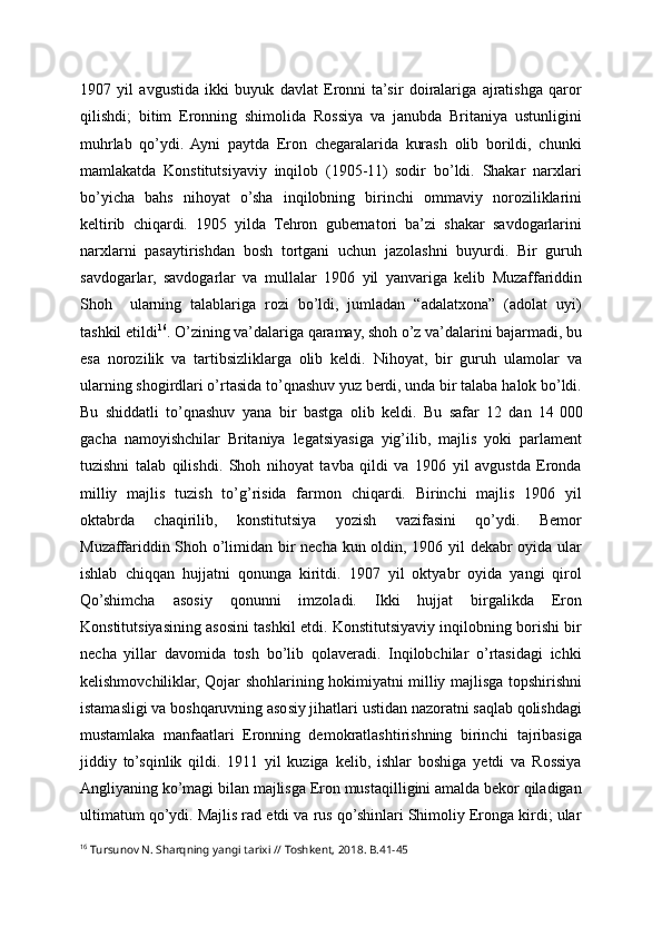 1907   yil   avgustida   ikki   buyuk   davlat   Eronni   ta’sir   doiralariga   ajratishga   qaror
qilishdi;   bitim   Eronning   shimolida   Rossiya   va   janubda   Britaniya   ustunligini
muhrlab   qo’ydi.   Ayni   paytda   Eron   chegaralarida   kurash   olib   borildi,   chunki
mamlakatda   Konstitutsiyaviy   inqilob   (1905-11)   sodir   bo’ldi.   Shakar   narxlari
bo’yicha   bahs   nihoyat   o’sha   inqilobning   birinchi   ommaviy   noroziliklarini
keltirib   chiqardi.   1905   yilda   Tehron   gubernatori   ba’zi   shakar   savdogarlarini
narxlarni   pasaytirishdan   bosh   tortgani   uchun   jazolashni   buyurdi.   Bir   guruh
savdogarlar,   savdogarlar   va   mullalar   1906   yil   yanvariga   kelib   Muzaffariddin
Shoh     ularning   talablariga   rozi   bo’ldi,   jumladan   “adalatxona”   (adolat   uyi)
tashkil et ildi 16
.  O’zining va’dalariga qaramay, shoh o’z va’dalarini bajarmadi, bu
esa   norozilik   va   tartibsizliklarga   olib   keldi.   Nihoyat,   bir   guruh   ulamolar   va
ularning shogirdlari o’rtasida to’qnashuv yuz berdi, unda bir talaba halok bo’ldi.
Bu   shiddatli   to’qnashuv   yana   bir   bastga   olib   keldi.   Bu   safar   12   dan   14   000
gacha   namoyishchilar   Britaniya   legatsiyasiga   yig’ilib,   majlis   yoki   parlament
tuzishni   talab   qilishdi.   Shoh   nihoyat   tavba   qildi   va   1906   yil   avgustda   Eronda
milliy   majlis   tuzish   to’g’risida   farmon   chiqardi.   Birinchi   majlis   1906   yil
oktabrda   chaqirilib,   konstitutsiya   yozish   vazifasini   qo’ydi.   Bemor
Muzaffariddin Shoh o’limidan bir necha kun oldin, 1906 yil dekabr oyida ular
ishlab   chiqqan   hujjatni   qonunga   kiritdi.   1907   yil   oktyabr   oyida   yangi   qirol
Qo’shimcha   asosiy   qonunni   imzoladi.   Ikki   hujjat   birgalikda   Eron
Konstitutsiyasining asosini tashkil etdi. Konstitutsiyaviy inqilobning borishi bir
necha   yillar   davomida   tosh   bo’lib   qolaveradi.   Inqilobchilar   o’rtasidagi   ichki
kelishmovchiliklar, Qojar shohlarining hokimiyatni milliy majlisga topshirishni
istamasligi va boshqaruvning asosiy jihatlari ustidan nazoratni saqlab qolishdagi
mustamlaka   manfaatlari   Eronning   demokratlashtirishning   birinchi   tajribasiga
jiddiy   to’sqinlik   qildi.   1911   yil   kuziga   kelib,   ishlar   boshiga   yetdi   va   Rossiya
Angliyaning ko’magi bilan majlisga Eron mustaqilligini amalda bekor qiladigan
ultimatum qo’ydi. Majlis rad etdi va rus qo’shinlari Shimoliy Eronga kirdi; ular
16
  Tursunov N. Sharqning yangi tarixi // Toshkent, 2018. B.41-45 