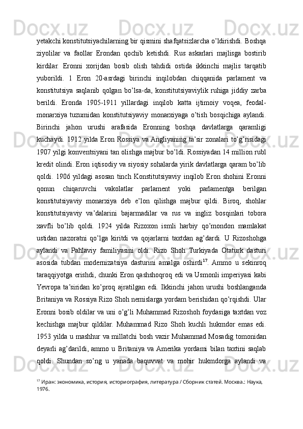 yetakchi konstitutsiyachilarning bir qismini shafqatsizlarcha o’ldirishdi. Boshqa
ziyolilar   va   faollar   Erondan   qochib   ketishdi.   Rus   askarlari   majlisga   bostirib
kirdilar.   Eronni   xorijdan   bosib   olish   tahdidi   ostida   ikkinchi   majlis   tarqatib
yuborildi.   1   Eron   20-asrdagi   birinchi   inqilobdan   chiqqanida   parlament   va
konstitutsiya   saqlanib   qolgan   bo’lsa-da,   konstitutsiyaviylik   ruhiga   jiddiy   zarba
berildi.   Eronda   1905-1911   yillardagi   inqilob   katta   ijtimoiy   voqea,   feodal-
monarxiya   tuzumidan   konstitutsiyaviy   monarxiyaga   o’tish   bosqichiga   aylandi.
Birinchi   jahon   urushi   arafasida   Eronning   boshqa   davlatlarga   qaramligi
kuchaydi. 1912 yilda Eron Rossiya  va Angliyaning ta’sir  zonalari  to’g’risidagi
1907 yilgi konventsiyani tan olishga majbur bo’ldi. Rossiyadan 14 million rubl
kredit olindi. Eron iqtisodiy va siyosiy sohalarda yirik davlatlarga qaram bo’lib
qoldi.   1906   yildagi   asosan   tinch   Konstitutsiyaviy   inqilob   Eron   shohini   Eronni
qonun   chiqaruvchi   vakolatlar   parlament   yoki   parlamentga   berilgan
konstitutsiyaviy   monarxiya   deb   e’lon   qilishga   majbur   qildi.   Biroq,   shohlar
konstitutsiyaviy   va’dalarini   bajarmadilar   va   rus   va   ingliz   bosqinlari   tobora
xavfli   bo’lib   qoldi.   1924   yilda   Rizoxon   ismli   harbiy   qo’mondon   mamlakat
ustidan   nazoratni   qo’lga   kiritdi   va   qojarlarni   taxtdan   ag’dardi.   U   Rizoshohga
aylandi   va   Pahlaviy   familiyasini   oldi.   Rizo   Shoh   Turkiyada   Otaturk   dasturi
asosida   tubdan   modernizatsiya   dasturini   amalga   oshirdi 17
.   Ammo   u   sekinroq
taraqqiyotga erishdi, chunki Eron qashshoqroq edi va Usmonli imperiyasi kabi
Yevropa   ta’siridan   ko’proq   ajratilgan   edi.   Ikkinchi   jahon   urushi   boshlanganda
Britaniya va Rossiya Rizo Shoh nemislarga yordam berishidan qo’rqishdi. Ular
Eronni bosib oldilar va uni o’g’li Muhammad Rizoshoh foydasiga taxtdan voz
kechishga   majbur   qildilar.   Muhammad   Rizo   Shoh   kuchli   hukmdor   emas   edi.
1953 yilda u mashhur va millatchi bosh vazir Muhammad Mosadig tomonidan
deyarli   ag’darildi,   ammo   u   Britaniya   va  Amerika   yordami   bilan   taxtini   saqlab
qoldi.   Shundan   so’ng   u   yanada   baquvvat   va   mohir   hukmdorga   aylandi   va
17
 Иран: экономика, история, историография, литература / Сборник статей. Москва.: Наука, 
1976. 