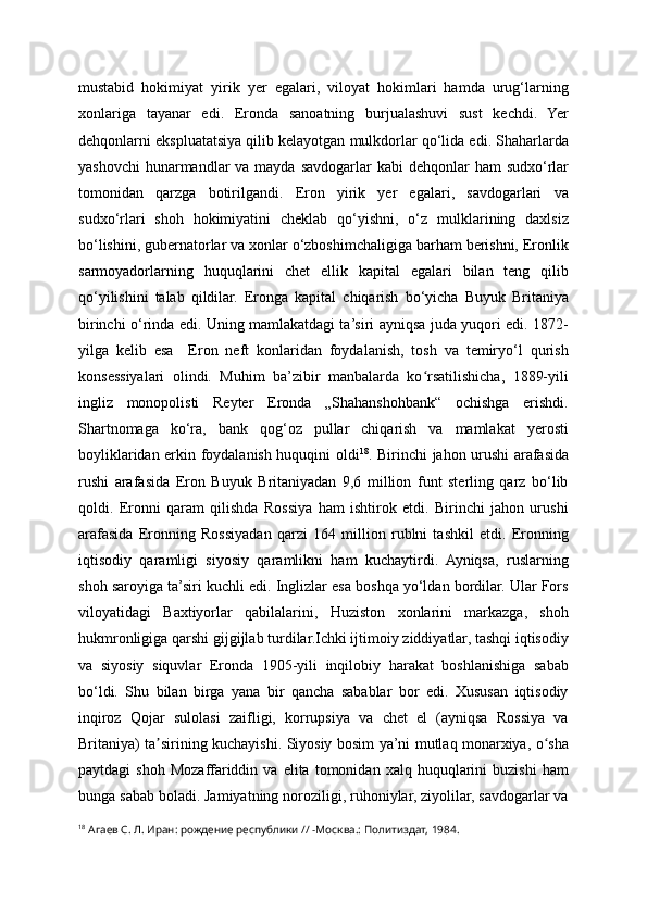 mustabid   hokimiyat   yirik   yer   egalari,   viloyat   hokimlari   hamda   urug‘larning
xonlariga   tayanar   edi.   Eronda   sanoatning   burjualashuvi   sust   kechdi.   Yer
dehqonlarni ekspluatatsiya qilib kelayotgan mulkdorlar qo‘lida edi. Shaharlarda
yashovchi  hunarmandlar  va mayda savdogarlar  kabi  dehqonlar  ham  sudxo‘rlar
tomonidan   qarzga   botirilgandi.   Eron   yirik   yer   egalari,   savdogarlari   va
sudxo‘rlari   shoh   hokimiyatini   cheklab   qo‘yishni,   o‘z   mulklarining   daxlsiz
bo‘lishini, gubernatorlar va xonlar o‘zboshimchaligiga barham berishni, Eronlik
sarmoyadorlarning   huquqlarini   chet   ellik   kapital   egalari   bilan   teng   qilib
qo‘yilishini   talab   qildilar.   Eronga   kapital   chiqarish   bo‘yicha   Buyuk   Britaniya
birinchi o‘rinda edi. Uning mamlakatdagi ta’siri ayniqsa juda yuqori edi. 1872-
yilga   kelib   esa     Eron   neft   konlaridan   foydalanish,   tosh   va   temiryo‘l   qurish
konsessiyalari   olindi.   Muhim   ba’zibir   manbalarda   ko rsatilishicha,   1889-yiliʻ
ingliz   monopolisti   Reyter   Eronda   „Shahanshohbank“   ochishga   erishdi.
Shartnomaga   ko‘ra,   bank   qog‘oz   pullar   chiqarish   va   mamlakat   yerosti
boyliklaridan erkin foydalanish huquqini oldi 18
. Birinchi jahon urushi arafasida
rushi   arafasida   Eron   Buyuk   Britaniyadan   9,6   million   funt   sterling   qarz   bo‘lib
qoldi.   Eronni   qaram   qilishda   Rossiya   ham   ishtirok   etdi.   Birinchi   jahon   urushi
arafasida   Eronning   Rossiyadan   qarzi   164   million   rublni   tashkil   etdi.   Eronning
iqtisodiy   qaramligi   siyosiy   qaramlikni   ham   kuchaytirdi.   Ayniqsa,   ruslarning
shoh saroyiga ta’siri kuchli edi. Inglizlar esa boshqa yo‘ldan bordilar. Ular Fors
viloyatidagi   Baxtiyorlar   qabilalarini,   Huziston   xonlarini   markazga,   shoh
hukmronligiga qarshi gijgijlab turdilar.Ichki ijtimoiy ziddiyatlar, tashqi iqtisodiy
va   siyosiy   siquvlar   Eronda   1905-yili   inqilobiy   harakat   boshlanishiga   sabab
bo‘ldi.   Shu   bilan   birga   yana   bir   qancha   sabablar   bor   edi.   Xususan   iqtisodiy
inqiroz   Qojar   sulolasi   zaifligi,   korrupsiya   va   chet   el   (ayniqsa   Rossiya   va
Britaniya) ta sirining kuchayishi. Siyosiy bosim ya’ni mutlaq monarxiya, o sha	
ʼ ʻ
paytdagi   shoh   Mozaffariddin  va   elita  tomonidan   xalq  huquqlarini   buzishi   ham
bunga sabab boladi. Jamiyatning noroziligi, ruhoniylar, ziyolilar, savdogarlar va
18
 Агаев С. Л. Иран: рождение республики // -Москва.: Политиздат, 1984.  